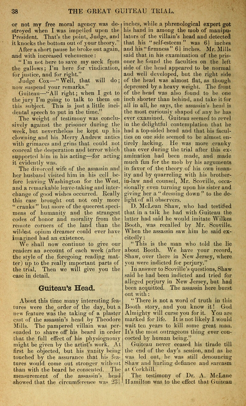 or not my free moral agency was de- stroyed when I was impelled upon the President. That's the point, Judge, and it knocks the bottom out of your theory. After a short pause he broke out again, and with increased vehemence :  I'm not here to save my neck from the gallows; I'm here for vindication, for justice, and for right. Judge Cox—Well, that will do; now suspend your remarks. Guiteau—All right; when I get to the jury I'm going to talk to them on this subject. This is just a little inci- dental speech to put in the time. The weight of testimony was conclu- sively against the prisoner during the week, but nevertheless he kept up his clowning and his Merry Andrew antics with grimaces and grins that could not conceal the desperation and terror which supported him in his acting—for acting it evidently was. The divorced wife of the assassin and her husband visited him in his cell be- fore leaving Washington for the West, and a remarkable leave-taking and inter- change of good wishes occurred. Really this case brought out not only more  cranks  but more of the queerest speci- mens of humanity and the strangest codes of honor and morality from the remote corners of the land than the wildest opium dreamer could ever have imagined had an existence. We shall now continue to give our readers an account of each week (after the style of the foregoing reading mat- ter) up to the really important parts of the trial. Then we will give you the case in detail. Guiteau's Head. About this time many interesting fea- tures were the order of the day, but a new feature was the taking of a plaster cast of the assassin's head by Theodore Mills. The pampered villain was per- suaded to shave off his beard in order that the full effect of his physiognomy might be given by the artist's work. At first he objected, but his vanity being touched by the assurance that his fea- tures would come out stronger without than with the beard he consented. The measurement of the assassin's head showed that the circumference was 23'; inclies, while a phrenological expert got his hand in among the mob of manipu- lators of the villain's head and detected that his self-esteem was 62 inches and his firmness 61 inches. Mr. Mills said that in his examination of the pris- oner he found the faculties on the left side of the head appeared to be normal and well developed, but the right side of the head was almost flat, as though depressed by a heavy weight. The front of the head was also found to be one inch shorter than behind, and take it for all in all, he says, the assassin's head is the most curiously shaped of any he has ever examined. Guiteau seemed to revel in the delightful contemplation that he had a top-sided head and that his facul- ties on one side seemed to be almost en- tirely lacking. He was more cranky than ever during the trial after this ex- amination had been made, and made much fun for the mob by his arguments in favor of the theory of his own insan- ity and by quarreling with his brother- in-law and counsel, Mr. Scoville, occa- sionally even turning upon his sister and giving her a  dressing down  to the de- light of all observers. D. McLean Shaw, who had testified that in a talk he had with Guiteau the latter had said he would imitate Wilkes Booth, was recalled by Mr. Scoville. When the assassin saw him he said ex- citedly:  This is the man who told the lie about Booth. We have your record, Shaw, over there in New Jersey, where you were indicted for perjury. In answer to Scoville's questions, Shaw said he had been indicted and tried for alleged perjury in New Jersey, but had been acquitted. The assassin here burst out with:  There is not a word of truth in this Booth story, and you know it! God Almighty will curse you for it. You are marked for life. It is not likely I would wait ten years to kill some great man. It's the most outrageous thing ever con- cocted by human being. Guiteau never ceased his tirade till the end of the day's session, and as he was led out, he was still denouncing Shaw and hurling defiance and sarcasm at Corkhill. The testimony of Dr. A. McLane Hamilton was to the effect that Guiteau