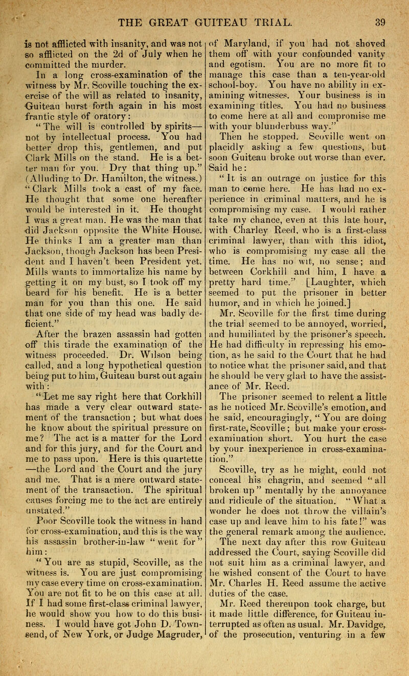 is not afflicted with insanity, and was not so afflicted on the 2d of July when he corauiitted the murder. In a long cross-examination of the witness by Mr. Scoville touching the ex- ercise of the will as related to insanity, Ouiteau burst forth again in his most frantic style of oratory: The will is controlled by spirits— not by intellectual process. You had better drop this, gentlemen, and put Clark Mills on the stand. He is a bet- ter man for you. Dry that thing up. (Alluding to Dr. Hamilton, the witness.)  Clark Mills took a cast of my face. He thought that some one hereafter would be interested in it. He thought I was a great man. He was the man that did Jackson opposite the White House. He thinks I am a greater man than Jackson, though Jackson has been Presi- •dent and I haven't been President yet. Mills wants to immortalize his name by getting it on my bust, so I took off my beard for his benefit. He is a better man for you than this one. He said that one side of my head was badly de- ficient. After the brazen assassin had gotten off this tirade the examinatio.n of the witness proceeded. Dr. Wilson being called, and a long hypothetical question being put to him, Guiteau burst out again with : Let me say right here that Corkhill has made a very clear outward state- ment of the transaction ; but what does he know about the spiritual pressure on me ? The act is a matter for the Lord and for this jury, and for the Court and me to pass upon. Here is this quartette —the Lord and the Court and the jury and me. That is a mere outward state- ment of the transaction. The spiritual causes forcing me to the act are entirely unstated. Poor Scoville took the witness in hand for cross-examination, and this is the way his assassin brother-in-law  went for him: You are as stupid, Scoville, as the witness is. You are just compromising my case every time on cross-examination. You are not fit to be on this case at all. If I had some first-class criminal lawyer, he would show you how to do this busi- ness. I would have got John D. Town- eend, of New York, or Judge Magruder, of Maryland, if you had not shoved them otf with your confounded vanity and egotism. You are no more fit to manage this case than a ten-year-old school-boy. You have no ability in ex- amining witnesses. Your business is in examining titles. You had no business to come here at all and compromise me with your blunderbuss way. Then he stopped. Sc(n'ille went on placidly asking a few questions, but soon Guiteau broke out worse than ever. Said he:  It is an outrage on justice for this man to come here. He has had no ex- perience in criminal matters, and he is compromising my case. I would rather take my chance, even at this late hour, with Charley Reed, who is a first-class criminal lawyer, than with this idiot, who is compromising my case all the time. He has no wit, no sense; and between Corkhill and him, I have a pretty hard time. [Laughter, which seemed to put the prisoner in better humor, and in which he joined.] Mr. Scoville for the first time during the trial seemed to be annoyed, worried, and humiliated by the prisoner's speech. He had difficulty in repressing his emo- tion, as he said to the Court that he had to notice what the prisoner said, and that he should he very glad to have the assist- ance of Mr. Reed. The prisoner seemed to relent a little as he noticed Mr. Scoville's emotion, and he said, encouragingly,  You are doing first-rate, Scoville ; but make your cross- examination short. You hurt the case by your inexperience in cross-examina- tion. Scoville, try as he might, could not conceal his chagrin, and seemed  all broken up mentally by the annoyance and ridicule of the situation. What a wonder he does not throw the villain's case up and leave him to his fate! was the general remark among the audience. The next day after this row Guiteau addressed the Court, saying Scoville did not suit him as a criminal lawyer, and he wished consent of the Court to have Mr. Charles H. Reed assume the active duties of the case. Mr. Reed thereupon took charge, but it made little difl^erence, for Guiteau in- terrupted as often as usual. Mr. Davidge, of the prosecution, venturing in a few