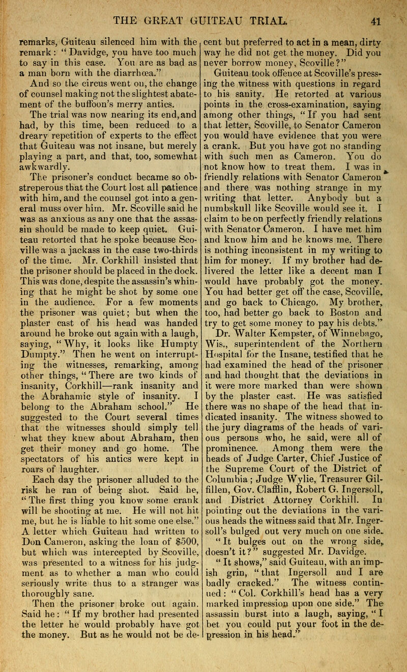 remarks, Guiteau silenced him with the remark:  Davidge, you have too much to say in this case. You are as bad as a man born with the diarrhoea. And so the circus went on, the change of counsel making not the slightest abate- ment of the buffoon's merry antics. The trial was now neariug its end, and had, by this time, been reduced to a dreary repetition of experts to the effect that Guiteau was not insane, but merely playing a part, and that, too, somewhat awkwardly. The prisoner's conduct became so ob- streperous that the Court lost all patience with him, and the counsel got into a gen- eral muss over him. Mr. Scoville said he was as anxious as any one that the assas- sin should be made to keep quiet. Gui- teau retorted that he spoke because Sco- ville was a jackass in the case two-thirds of the time. Mr. Corkhill insisted that the prisoner should be placed in the dock. This was done, despite the assassin's whin- ing that he might be shot by some one in the audience. For a few moments the prisoner was quiet; but when the plaster cast of his head was handed around he broke out again with a laugh, saying, Why, it looks like Humpty Dumpty. Then he went on interrupt- ing the witnesses, remarking, among other things,  There are two kinds of' insanity, Corkhill—rank insanity and the Abrahamic style of insanity. I belong to the Abraham school. He suggested to the Court several times that the witnesses should simply tell what they knew about Abraham, then get their money and go home. The spectators of his antics were kept in roars of laughter. Each day the prisoner alluded to the risk he ran of being shot. Said he,  The first thing you know some crank will be shooting at me. He will not hit me, but he is liable to hit some one else. A letter which Guiteau had written to Don Cameron, asking the loan of $500, but which was intercepted by Scoville, WHS presented to a witness for his judg- ment as to whether a man who could seriously write thus to a stranger was thoroughly sane. Then the prisoner broke out again. Said he :  If my brother had presented the letter he would probably have got the money. But as he would not be de- cent but preferred to act in a mean, dirty way he did not get the money. Did you never borrow money, Scoville? Guiteau took offence at Scoville's press- ing the witness with questions in regard to his sanity. He retorted at various points in the cross-examination, saying among other things,  If you had sent that letter, Scoville, to Senator Cameron you would have evidence that you were a crank. But you have got no standing with such men as Cameron. You do not know how to treat them. I was in friendly relations with Senator Cameron and there was nothing strange in my writing that letter. Anybody but a numbskull like Scoville would see it. I claim to be on perfectly friendly relations with Senator Cameron. I have met him and know him and he knows me. There is nothing inconsistent in my writing to him for money. If my brother had de- livered the letter like a decent man I would have probably got the money. You had better get off the case, Scoville, and go back to Chicago. My brother, too, had better go back to Boston and try to get some money to pay his debts.'^ Dr. Walter Kempster, of Winnebago, Wis., superintendent of the Northern Hospital for the Insane, testified that he had examined the head of the prisoner and had thought that the deviations in it were more marked than were shown by the plaster cast. He was satisfied there was no shape of the head that in- dicated insanity. The witness showed to the jury diagrams of the heads of vari- ous persons who, he said, were all of prominence. Among them were the heads of Judge Carter, Chief Justice of the Supreme Court of the District of Columbia; Judge Wylie, Treasurer Gil- fiUeu, Gov. Clafflin, Robert G. Ingersoll, and District Attorney Corkhill. In pointing out the deviations in the vari- ous heads the witness said that Mr. Inger- soll's bulged out very much on one side.  It bulges out on the wrong side^ doesn't it? suggested Mr. Davidge.  It shows, said Guiteau, with an imp- ish grin,  that Ingersoll and I are badly cracked. The witness contin- ued :  Col. Corkhill's head has a very marked impression upon one side. The assassin burst into a laugh, saying,  I bet you could put your foot in the de- gression in his head.^