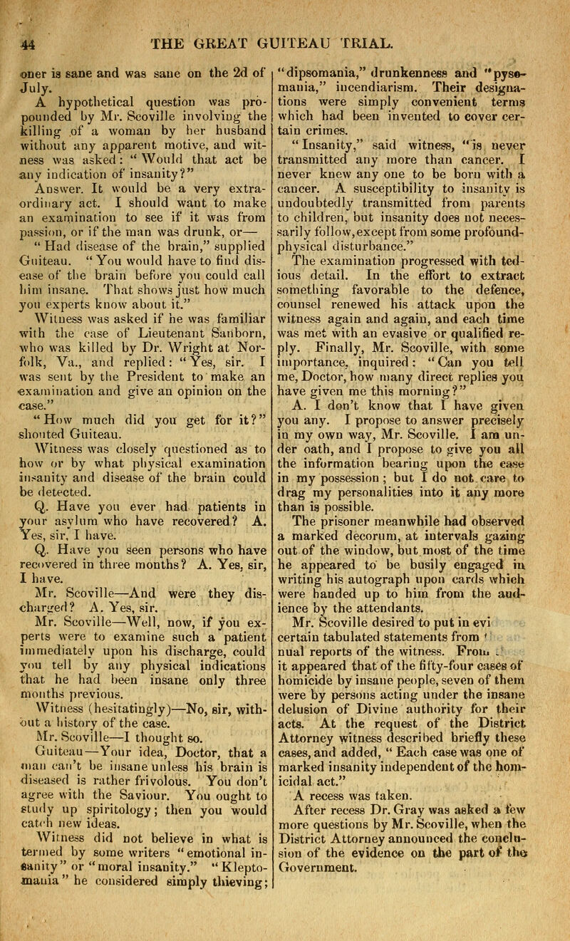 oner is sane and was sane on the 2d of July. A hypothetical question was pro- pounded by Mr. Scoville involving the killing of a woman by her husband without any apparent motive, and wit- ness was asked: '* Would that act be any indication of insanity? Answer. It would be a very extra- ordinary act. I should want to make an examination to see if it was from passion, or if the man was drunk, or—  Had disease of the brain, supplied Guiteau.  You would have to find dis- ease of the brain before you could call liini insane. That shows just hovv much you experts know about it. Witness was asked if he was familiar with the case of Lieutenant Sanborn, who was killed by Dr. Wright at Nor- folk, Va., and replied: Yes, sir. I was sent by the President to make an •examination and give an opinion on the case. How much did you get for it? shouted Guiteau. Witness was closely questioned as to how or by what physical examination insanity and disease of the brain could be detected. Q. Have you ever had patients in your asylum who have recovered? A. Yes, sir, I have. Q. Have you seen persons who have recovered in three months? A. Yes, sir, I have. Mr. Scoville—And were they dis- charired? A. Yes, sir. Mr. Scoville—Well, now, if you ex- perts were to examine such a patient immediately upon his discharge, could you tell by any physical indications that he had been insane only three months previous. Witness (hesitatingly)—No, sir, with- out a liistory of the case. Mr. Scoville—I thought so. Guiteau—Your idea, Doctor, that a man can't be insane unless his brain is diseased is rather frivolous. You don't agree with the Saviour. You ought to study up spiritology; then you would catch new ideas. Witness did not believe in what is termed by some writers  emotional in- «anity or moral insanity. Klepto- mania he considered simply thieving; dipsomania, drunkenness and pyso- mania, incendiarism. Their designa- tions were simply convenient terms which had been invented to cover cer- tain crimes. Insanity, said witness, is never transmitted any more than cancer. I never knew any one to be born with a cancer. A susceptibility to insanity is undoubtedly transmitted from parents to children, but insanity does not neces- sarily follow,except from some profound- physical disturbance. The examination progressed with ted- ious detail. In the effort to extract something favorable to the defence, counsel renewed his attack upon the witness again and again, and each time was met with an evasive or qualified re- ply. Finally, Mr. Scoville, with some importance, inquired: Can you tell me. Doctor, how many direct replies you have given me this morning? A. I don't know that 1 have given you any. I propose to answer precisely in ray own way, Mr. Scoville. I am un- der oath, and I propose to give you all the information bearing upon the case in my possession ; but I do not. care to drag my personalities into it any more than is possible. The prisoner meanwhile had observed a marked decorum, at intervals gaaing out of the window, but.most of the time he appeared to be busily engaged iu writing his autograph upon cards which were handed up to him from the aud- ience by the attendants. Mr. Scoville desired to put in evi certain tabulated statements from * nual reports of the witness. From .: it appeared that of the fifty-four cases of homicide by insane people, seven of them were by persons acting under the insane delusion of Divine authority for their acts. At the request of the District Attorney witness described briefly these cases, and added,  Each case was one of marked insanity independent of the hom- icidal act. A recess was taken. After recess Dr. Gray was asked a few more questions by Mr. Scoville, when the District Attorney announced the conclu- sion of the evidence on the part of the Government.
