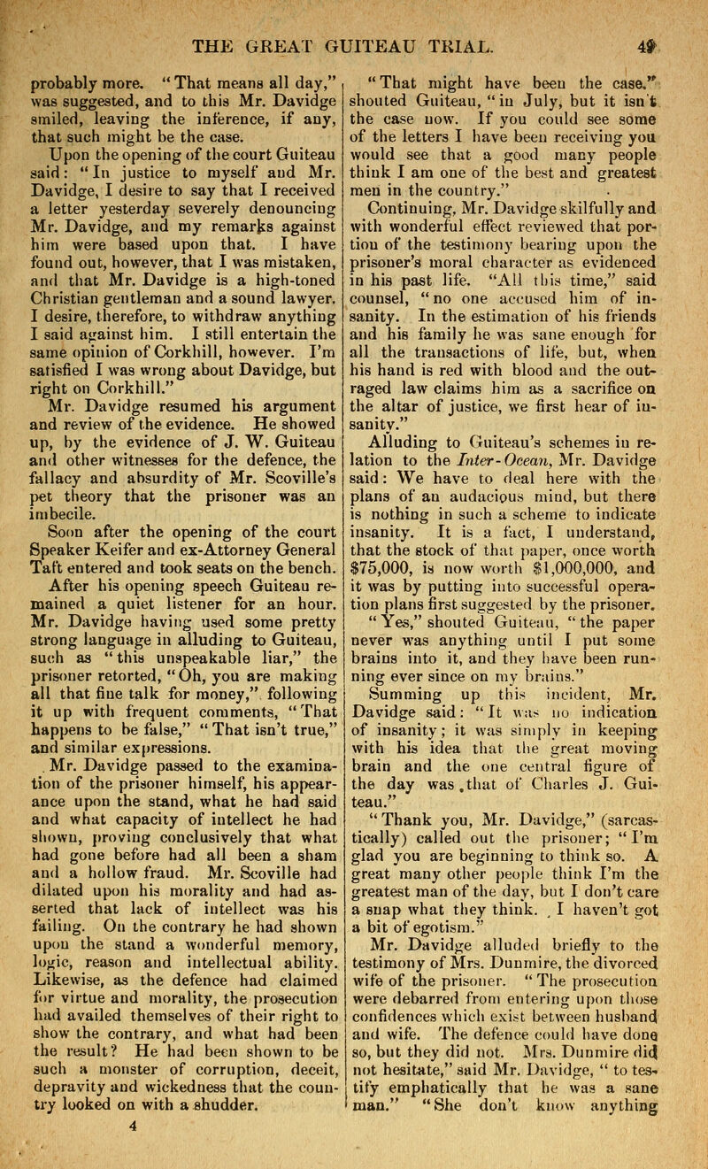 probably more.  That means all day, was suggested, and to this Mr. Davidge smiled, leaving the inference, if any, that such might be the case. Upon the opening of the court Guiteau said:  In justice to myself and Mr. Davidge, I desire to say that I received a letter yesterday severely denouncing Mr. Davidge, and my remarks against him were based upon that. I have found out, however, that I was mistaken, and that Mr. Davidge is a high-toned Christian gentleman and a sound lawyer. I desire, therefore, to withdraw anything I said against him. I still entertain the same opinion of Garkhill, however. I'm satisfied I was wrong about Davidge, but right on Corkhill. Mr. Davidge resumed his argument and review of the evidence. He showed up, by the evidence of J. W. Guiteau and other witnesses for the defence, the fallacy and absurdity of Mr. Scoville's pet theory that the prisoner was an imbecile. Soon after the opening of the court Speaker Keifer and ex-Attorney General Taft entered and took seats on the bench. After his opening speech Guiteau re- mained a quiet listener for an hour. Mr. Davidge having used some pretty strong language in alluding to Guiteau, such as this unspeakable liar, the prisoner retorted,  Oh, you are making all that fine talk for money, following it up with frequent comments, That happens to be false,  That isn't true, and similar expressions. . Mr. Davidge passed to the examina- tion of the prisoner himself, his appear- ance upon the stand, what he had said and what capacity of intellect he had shown, proving conclusively that what had gone before had all been a sham and a hollow fraud. Mr. Scoville had dilated upon his morality and had as- serted that lack of intellect was his failing. On the contrary he had shown upou the stand a wonderful memory, logic, reason and intellectual ability. Likewise, as the defence had claimed for virtue and morality, the prosecution had availed themselves of their right to show the contrary, and what had been the result? He had been shown to be such a monster of corruption, deceit, depravity and wickedness that the coun- try looked on with a shudder. That might have been the case. shouted Guiteau, in July, but it isn't the case now. If you could see some of the letters I have been receiving yoa would see that a good many people think I am one of the best and greatest men in the country. Continuing, Mr. Davidge skilfully and with wonderful effect reviewed that por- tion of the testimony bearing upon the prisoner's moral character as evidenced in his past life. All this time, said counsel,  no one accused him of in- sanity. In the estimation of his friends and his family he was sane enough for all the transactions of life, but, when his hand is red with blood and the out- raged law claims him as a sacrifice on the altar of justice, we first hear of in- sanity. Alluding to Guiteau's schemes in re- lation to the Inter-Ocean, Mr. Davidge said: We have to deal here with the plans of an audacious mind, but there is nothing in such a scheme to indicate insanity. It is a fact, I understand, that the stock of that paper, once w-orth $75,000, is now worth $1,000,000, and it was by putting into successful opera- tion plans first suggested by the prisoner,  Yes, shouted Guiteau, the paper never was anything until I put some brains into it, and they have been run- ning ever since on my brains. Summing up this incident, Mr. Davidge said:  It was no indication of insanity; it was simply in keeping with his idea that the great moving brain and the one central figure of the day was .that of Charles J. Gui- teau.  Thank you, Mr. Davidge, (sarcas- tically) called out the prisoner; I'm glad you are beginning to think so. A great many other people think I'm the greatest man of the day, but I don't care a snap what they think. , I haven't got a bit of egotism. Mr. Davidge alluded briefly to the testimony of Mrs. Duumire, the divorced wife of the prisoner.  The prosecution were debarred from entering upon those confidences which exist between husband and wife. The defence could have dong so, but they did not. ^Irs. Dunmire did not hesitate, said Mr. Davidge,  to tes- tify emphatically that he was a sane man. She don't know anything