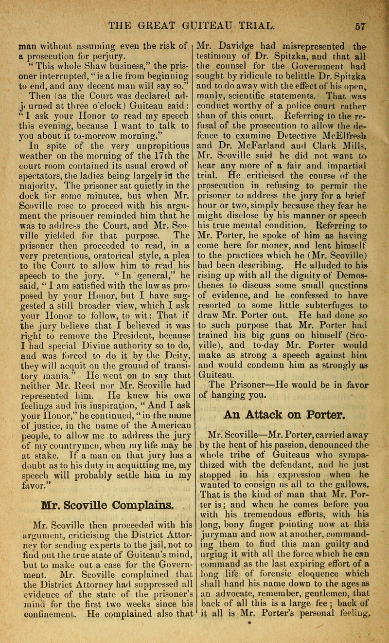 man without assuming even the risk of a prosecution for perjury.  This whole Shaw business, the pris- oner interrupted, is a lie from beginning to end, and any decent man will say so. Then (as the Court was declared ad- ji urned at three o'clock) Guiteau said : I ask your Honor to read my speech this evening, because I want to talk to you about it to-morrow morning. In spite of the very unpropitious weather on the morniag of the 17th the court room contained its usual crowd of spectators, the ladies being largely in the majorit3\ The prisoner sat quietly in the dock for some minutes, but when Mr. Scoville rose to proceed with his argu- ment the prisoner reminded him that he was to address the Court, and Mr. Sco- ville yielded for that purpose. The prisoner then proceeded to read, in a very pretentious, oratorical style, a plea to the Court to allow him to read his speech to the jury.  In general, he said,  I am satisfied with the law as pro- posed by your Honor, but I have sug- gested a still broader view, which I ask your Honor to follow, to wit: That if the jury believe that I believed it was right to remove the President, because I had special Divine authority so to do, and was forced to do it by the Deity, they will acquit on the ground of transi- tory mania. He went on to say that neither Mr. Reed nor Mr. Scoville had represented him. He knew his own feelings and his inspiration, And I ask your Honor, he continued, in the name of justice, in the name of the American people, to allow me to address the jury of my countrymen, when my life may be at stake. If a man on that jury has a doubt as to his duty in acquitting me, my speech will probably settle hiia iu my favor. Mr. Scoville Complains. Mr. Scoville then proceeded with his argument, criticising the District Attor- ney for sending experts to the jail, not to find out the true state of Guiteau's mind, but to make out a case for the Govern- ment. Mr. Scoville complained that the District Attorney had suppressed all evidence of the state of the prisoner's mind for the first two weeks since his confinement. He complained also that Mr. Davidge had misrepresented the testimony of Dr. Spitzka, and that all the counsel for the Government had sought by ridicule to belittle Dr. Spitzka and to do away with the effect of his open^ manly, scientific statements. That was conduct worthy of a police court rather than of this court. Referring to the re- fusal of the prosecution to alh>w the de- fence to examine Detective McElfresh and Dr. McFarland aud Clark Mills, Mr. Scoville said he did not want to hear any more of a fair and impartial trial. He criticised the course of the prosecution in refusing to permit the prisoner to address the jury for a brief hour or two, simply because they fear he might disclose by his manner or speech his true mental condition. Referring to Mr. Porter, he spoke of him as having come here for money, and lent himself to the practices which he (Mr. Scoville) had been describing. He alluded to his rising up with all the dignity of Demos- thenes to discuss some small questions of evidence, and he confessed to have resorted to some little subterfuges ta draw Mr. Porter out. He had done so to such purpose that Mr. Porter had trained his big guns on himself (Sco- ville), and to-day Mr. Porter would make as strong a speech against him and would condemn him as strongly as Guiteau. The Prisoner—He would be in favor of hanging you. An Attack on Porter. Mr. Scoville—Mr. Porter, carried away by the heat of his passion, denounced the whole tribe of Guiteaus who sympa- thized with the defendant, and he just stopped in his expression when he wanted to consign us all to the gallows. That is the kind of man that Mr. Por- ter is; aud when he comes before you with his tremendous efforts, with his long, bony finger pointing now at this juryman and now at another, command- ing them to find this man guilty and urging it with all the force which he can command as the last expiring effort of a long life of forensic eloquence which shall hand his name down to the ages as an advocate, remember, gentlemen, that back of all this is a large fee; back of it all is Mr, Porter's personal feeling,