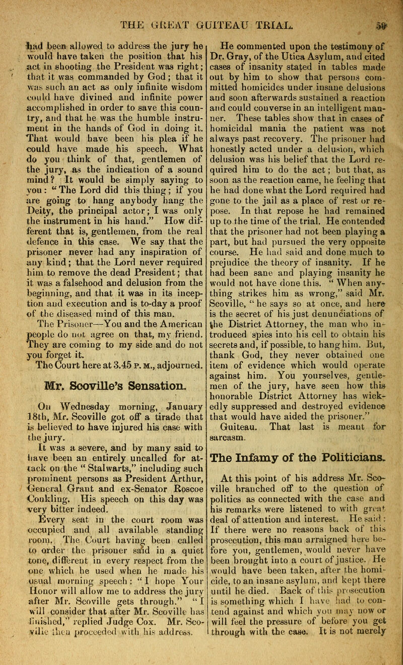 Ijad been allowed to address the jury he would have taken the position that his act in shooting the President was right; that it was commanded by God; that it was such an act as only infinite wisdom could have divined and infinite power accomplished in order to save this coun- try, and that he was the humble instru- ment in the hands of God in doing it. That would have been his plea if he could have made his speech. What do you think of that, gentlemen of the jury, as the indication of a sound mind? It would be simply saying to you :  The Lord did this thing; if you are going to hang anybody hang the Deity, the principal actor; I was only the instrument in his hand. How dif- ferent that is, gentlemen, from the real defence in this case. We say that the prisoner never had any inspiration of any kind; that the Lord never required him to remove the dead President; that it was a falsehood and delusion from the beginning, and that it was in its incep- tion and execution and is to-day a proof of the diseased mind of this man. The Prisoner—You and the American people do not agree on that, my friend. They are coming to my side and do not you forget it. The Court here at 3.45 p. m., adjourned. Mr. Sooville's SensatioiL On Wednesday morning, January 18th, Mr. Scoville got off a tirade that is believed to have injured his case with the jury. It was a severe, and by many said to liave been an entirely uncalled for at- tack on the  Stalwarts, including such prominent persons as President Arthur, General Grant and ex-Senator Roscoe Ooukling. His speech on this day was very bitter indeed. Every seat in the court room was occupied and all available standing I'oom. The Court having been called to Qi'der the prisoner said in a quiet tone, different in every respect from the one which he used when he made his usual morning speech :  I hope Your Honor will allow me to address the jury after Mr. Scoville gets through.  I will consider that after Mr. Scoville has iiiiished, replied Judge Cox. Mr. Sco- ville ihca proceeded with his address. He commented upon the testimony of Dr. Gray, of the Utica Asylum, and cited cases of insanity stated in tables made out by him to show that persons com- mitted homicides under insane delusions and soon afterwards sustained a reaction and could converse in an intelligent man- ner. These tables show that in cases of homicidal mania the patient was not always past recovery. The prisoner had honestly acted under a delusion, which delusion was his belief that the Lord re- quired him to do the act; but that, as soon as the reaction came, he feeling that he had done what the Lord required had gone to the jail as a place of rest or re- pose. In that repose he had remained up to the time of the trial. He contended that the prisoner had not been playing a part, but had pursued the very opposite course. He had said and done much to prejudice the theory of insanity. If h& had been sane and playing insanity he would not have done this.  When any- thing strikes him as wrong, said Mr. Scoville, he says so at once, and here is the secret of his just denunciations of ^he District Attorney, the man who in- troduced spies into his cell to obtain his secrets and, if possible, to hang him. But, thank God, they never obtained one item of evidence which would operate against him. You yourselves, gentle- men of the jury, have seen how this honorable District Attorney has wick- edly suppressed and destroyed evidence that would have aided the prisoner. Guiteau. That last is meant for sarcasm. The Infamy of the Politicians. At this point of his address Mr. Sco- ville branched off to the question of politics as connected with the case and his remarks were listened to with graxt deal of attention and interest. He sai(i: If there were no reasons back of this prosecution, this mau arraigned here be- fore you, gentlemen, would never have been brought into a court of justice. He would have been taken, after the homi- cide, to an insane asylum, and kept there until he died. Back of tlii;- prosecution is something which I have had to con- tend against and which you may now or will feel the pressure of before you get through with the case. It is not merely