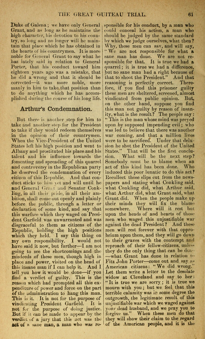 Duke of Galena; we have only General Grant, and as long as he maintoins the high character, his devotion to his coun- try, so long and no longer will he main- tain that place which he has obtained in the hearts of liis countrymen. It is more noble for General Grant to say what he has lately suid in relation to General Porter, that his conduct toward him eighteen years ago was a mistake, that lie did a wrong and that it should be corrected—it was more noble, more manly in him to take that position than to do anything which he has accom- plished during the course of his long life. Arthur's Condemnation. But therp is another step for him to take and another step for the President to take if they would redeem themselves in the opinion of their countrymen. AVhen the Vice-President of the United States left his high position and went to Albany and prostituted his place and his talent and his influence towards the fomenting and spreading of this quarrel and controversy in the Republican party he deserved the condemnation of every citizen of this Republic. And that con- duct sticks to him \t't and will until he and General Gnu,! and Senator Conk- ling, in all thtif piide, in all their am- bition, shall come out openly and plainly before the public, through a letter or declaration of some kind, and say that this warfare which they waged on Presi- dent Garfield was unwarranted and was disgraceful to them as citizens of the Kepublic, holding the high positions which they held. I say this thing on my own responsibility. I would not have said it now, but further—I am not going to see the shortcomings and the misdeeds of these men, though high in place and power, visited on the head of this insane man if I can help it. And I tell you how it would be done—if you find a verdict of guilty. This is the reason which had prompted all this ex- penditure of power and force on the part of the administration to haug this man. This is it. It is not for the purpose of vindicating President Garfield. It is not fur the purpose of doing justice. But if it can be made to apjjear by the ▼erdicL of a jury that this act was the tact of a sane mau, a man who wae re- sponsible for his conduct, by a man who could conceal his action, a man who should be judged by the same standard by which we judge ourselves, what then? Why, these men can sav, and will say, We are not responsible for what a sane man has done. We are not re- sponsible for that. It is true we had a quarrel; it is true we had a difference, but no sane man had a right because of that to shoot the President. And that reasoning is perfectly correct. There- fore, if you find this prisoner guilty these men are sheltered, screened, almost vindicated from public opinion. But, on the other hand, suppose you find this man not guilty by reason of insan- ity, what is the result ? The people say :  This is the man whose mind was preyed upon by supposed impending evil; who was led to believe that there was another war coming, and that a million lives were to be sacrificed. Under that delu- sion he shot the President of the United States. That will be the first conclu- sion. What will be the next step? Somebody must be to blame when an act of this kind has been done. Who induced this poor lunatic to do this act? Recollect those slips cut from the news- papers and stating what Conkling said, what Conkling did, what Arthur said, what Arthur did, what Grant said, what Grant did. When the people make up their minds they will fix the blame somewhere. Where will it rest but upon the heads of and hearts of those men who waged this unjustifiable wai- against the dead President? And these men will rest forever with that oppro- brium upon them, and they will go down to their graves with the contempt and reproach of their fellow-citizens, unle^'^ they do the only thing that can be doii-^ —what Grant has done in relation t<- Fitz John Porter—come out and say «<* American citizens: We did wrong. Let them write a letter to the desolate widow at Cleveland and say to her:  It is true we are sorry ; it is true we mourn with you ; but we feel that this terrible calamity was in some degree the outgrowth, the legitimate result of this unjustifiable war which we waged against yt)ui- dead husband, and we pray you to forgive us. When these men do that they will show tlieir claim to the regard of the American people, and it is the