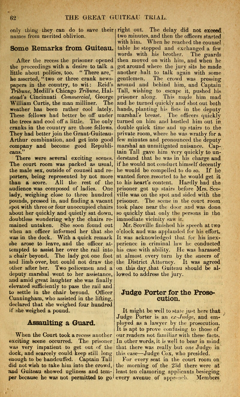 only thing they can do to eave their names from merited oblivion. Some Remarks from Guiteau. After the recess the prisoner opened the proceedings with a desire to talk a little about politics, too. '* There are, he asserted,  two or three crank news- papers in the country, to wit: Reid's Tribune, Medill's Chicago Tribune, Hal- stead's Cincinnati Commercial, George William Curtis, the man milliner. The weather has been rather cool lately. These fellows had better be off under the trees and cool off a little. The only cranks in the country are those fellows. They had better join the Graut-Guiteau- Arthur combination, and get into good company and become good Republi- cans. There were several exciting scenes. The court room was packed as usual, the male sex, outside of counsel and re- porters, being represented by not more than a score. All the rest of the audience was composed of ladies. One lady, weighing close to three hundred pounds, pressed in, and finding a vacant spot with three or four unoccupied chairs about her quickly and quietly sat down, doubtless wondering why the chairs re- mained untaken. She soon found out when an oflBcer informed her that she was in the dock. With a quick remark she arose to leave, anid the officer at- tempted to assist her over the rail into a chair beyond. The lady got one foot and limb over, but could not draw the other after her. Two policemen and a deputy marshal went to her assistance, and amid great laughter she was finally elevated sufficiently to pass the rail and to settle in the chair beyond. Officer Cunningham, who assisted in the lifting, declared that she weighed four hundred if she weighed a pound. Assaulting a Guard. When the Court took a recess another exciting scene occurred. The prisoner was very impatient to get out of the dock, and scarcely could keep still long enough to be handcuffed. Captain Tall did not wish to take him into the crowd, and Guiteau showed ugliness and tem- per because he was not permitted to go right out. The delay did not exceed two minutes, and then the officers started with him. When he reached the counsel table he stopped and exchanged a few words with his brother. The guards then moved on with him, and when he got around where the jury sits he made another halt to talk again with some gentlemen. The crowd was pressing around and behind him, and Captain Tall, wishing to escape it, pushed his prisoner along. This made him mad and he turned quickly and shot out both hands, planting his fists in the deputy marshal's breast. The officers quickly turned on him and hustled him out in double quick time and up stairs to the private room, where he was wrathy for a few minutes and pronounced the deputy marshal an unmitigated nuisance. Cap- tain Tall gave him very quickly to un- derstand that he was in his charge and if he would not conduct himself decently he would be compelled to do so. If he wanted force.resorted to he would get it to his heart's content. Hardly had the prisoner got up stairs before Mrs. Sco- ville was on the spot and sided with the prisoner. The scene in the cour't room took place near the drK)r and was done so quickly that only the persons in the immediate vicinity saw it. Mr. Scoville finished his speech at two o'clock and was applauded for his effort. It was acknowledged that for his inex- perience in criminal law he conducted his case with ability. He was harassed at almost every turn by the sneers of the District Attorney. It was agreed on this day that Guiteau should be al- lowed to address the jury. Judge Porter for the Prose- cution. It might be well to state just here that . Judge Porter is an ex-Judge, and em- ployed as a lawyer by the prosecution. It is apt to prove confusing to those of our readers not familiar with these facts. In other words, it is well to bear in mind that there was really but one Judge in this case—Judge Cox, who presided. For every seat in the court room on the morning of the 28d there were at least ten clamoring applicants besieging every avenue of apprcnrli. Members