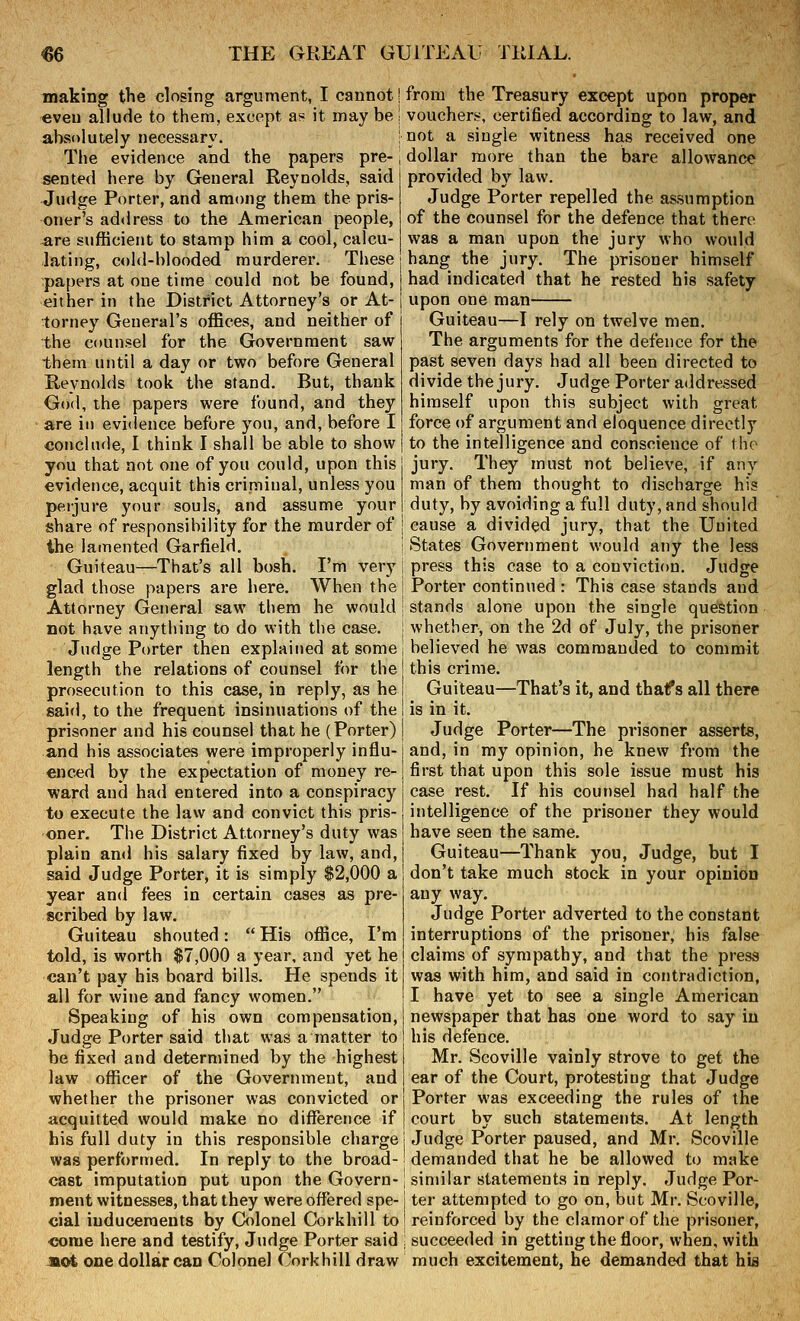 making tTie closing argument, I cannot! €veu allude to them, except a« it may be | absolutely necessary. : The evidence and the papers pre- \ sented here by General Reynolds, said Judge Porter, and among them the pris- oner's address to the American people, are sufficient to stamp him a cool, calcu- lating, cold-blooded murderer. These papers at one time could not be found, either in the District Attorney's or At- torney General's offices, and neither of the counsel for the Government saw them until a day or two before General R,eynolds took the stand. But, thank God, the papers were found, and they are in evidence before you, and, before I conclude, I think I shall be able to show you that not one of you could, upon this evidence, acquit this criminal, unless you perjure your souls, and assume your share of responsibility for the murder of the lamented Garfield. Guiteau—That's all bosh. I'm very glad those papers are here. When the Attorney General saw them he would not have anything to do with the case. Judge Porter then explained at some length the relations of counsel for the prosecution to this case, in reply, as he said, to the frequent insinuations of the prisoner and his counsel that he (Porter) and his associates were improperly influ- enced by the expectation of money re- ward and had entered into a conspiracy to execute the law and convict this pris- oner. The District Attorney's duty was plain and his salary fixed by law, and, said Judge Porter, it is simply $2,000 a year and fees in certain cases as pre- scribed by law. Guiteau shouted:  His office, I'm told, is worth $7,000 a year, and yet he can't pay his board bills. He spends it all for wine and fancy women. Speaking of his own compensation. Judge Porter said that was a matter to be fixed and determined by the highest law officer of the Government, and whether the prisoner was convicted or acquitted would make no difference if his full duty in this responsible charge was performed. In reply to the broad- cast imputation put upon the Govern- ment witnesses, that they were offered spe- cial inducements by Colonel Corkhill to come here and testify. Judge Porter said Jiot one dollar can Colonel Corkhill draw from the Treasury except upon proper vouchers, certified according to law, and not a single witness has received one dollar more than the bare allowance provided by law. Judge Porter repelled the assumption of the counsel for the defence that there was a man upon the jury who would hang the jury. The prisoner himself had indicated that he rested his safety upon one man Guiteau—I rely on twelve men. The arguments for the defence for the past seven days had all been directed to divide the jury. Judge Porter addressed himself upon this subject with great force of argument and eloquence directly to the intelligence and conscience of the jury. They must not believe, if any man of them thought to discharge his duty, by avoiding a full duty, and should cause a divided jury, that the United States Government would any the less press this case to a conviction. Judge Porter continued : This case stands and stands alone upon the single question whether, on the 2d of July, the prisoner believed he was commanded to commit this crime. Guiteau—That's it, and thaf s all there is in it. Judge Porter—The prisoner asserts, and, in my opinion, he knew from the first that upon this sole issue must his case rest. If his counsel had half the intelligence of the prisoner they would have seen the same. Guiteau—Thank you, Judge, but I don't take much stock in your opinion any way. Judge Porter adverted to the constant interruptions of the prisoner, his false claims of sympathy, and that the press was with him, and said in contradiction, I have yet to see a single American newspaper that has one word to say in his defence. Mr. Scoville vainly strove to get the ear of the Court, protesting that Judge j Porter was exceeding the rules of the I court by such statements. At length j Judge Porter paused, and Mr. Scoville demanded that he be allowed to make similar statements in reply. Judge Por- ter attempted to go on, but Mr. Scoville, reinforced by the clamor of the prisoner, succeeded in getting the floor, when, with much excitement, he demanded that his