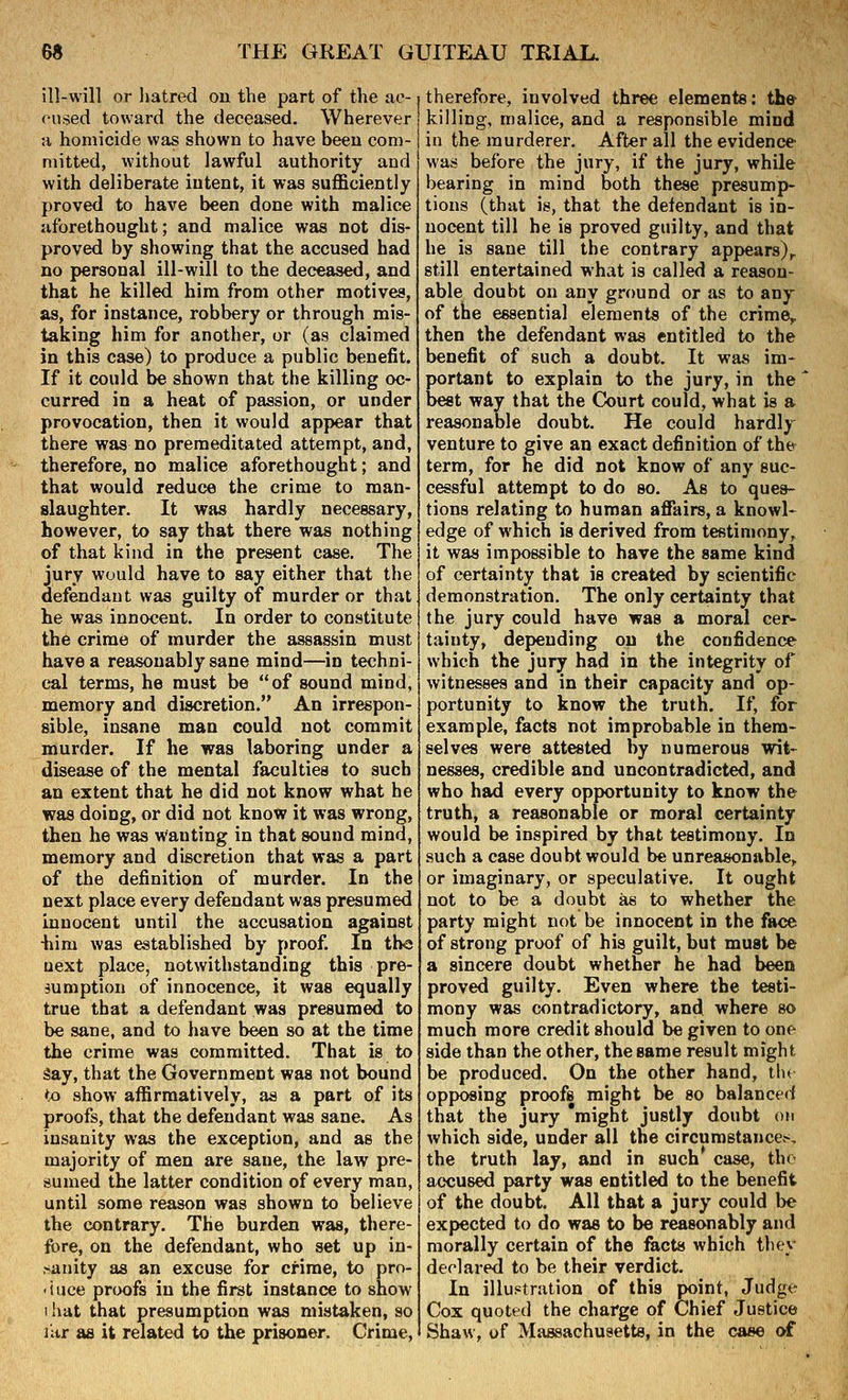 ill-will or liatred ou the part of the ac- cused toward the deceased. Wherever H homicide was shown to have been com- mitted, without lawful authority and with deliberate intent, it was sufficiently proved to have been done with malice aforethought; and malice was not dis- proved by showing that the accused had no personal ill-will to the deceased, and that he killed him from other motives, as, for instance, robbery or through mis- taking him for another, or (as claimed in this case) to produce a public benefit. If it could be shown that the killing oc- curred in a heat of passion, or under provocation, then it would appear that there was no premeditated attempt, and, therefore, no malice aforethought; and that would reduce the crime to man- slaughter. It was hardly necessary, however, to say that there was nothing of that kind in the present case. The jury would have to say either that the defendant was guilty of murder or that he was innocent. In order to constitute the crime of murder the assassin must have a reasonably sane mind—in techni- cal terms, he must be of sound mind, memory and discretion. An irrespon- sible, insane man could not commit murder. If he was laboring under a disease of the mental faculties to such an extent that he did not know what he was doing, or did not know it was wrong, then he was wanting in that sound mind, memory and discretion that was a part of the definition of murder. In the next place every defendant was presumed innocent until the accusation against -him was established by proof. In th« next place, notwithstanding this pre- sumption of innocence, it was equally true that a defendant was presumed to be sane, and to have been so at the time the crime was committed. That is to Say, that the Government was not bound to show affirmatively, as a part of its proofs, that the defendant was sane. As insanity was the exception, and as the majority of men are sane, the law pre- sumed the latter condition of every man, until some reason was shown to believe the contrary. The burden was, there- fore, on the defendant, who set up in- .sanity as an excuse for crime, to pro- -iuce proofs in the first instance to show I !iat that presumption was mistaken, so litr as it related to the prisoner. Crime, therefore, involved three elements: the killing, malice, and a responsible mind in the murderer. After all the evidence was before the jury, if the jury, while bearing in mind both these presump- tions (that is, that the defendant is in- nocent till he is proved guilty, and that he is sane till the contrary appears)^ still entertained what is called a reason- able doubt on any ground or as to any of the essential elements of the crimCy then the defendant was entitled to the benefit of such a doubt. It was im- portant to explain to the jury, in the best way that the Court could, what is a reasonable doubt. He could hardly venture to give an exact definition of thty term, for he did not know of any suc- cessful attempt to do so. As to ques- tions relating to human affiiirs, a knowl- edge of which is derived from testimony, it was impossible to have the same kind of certainty that is created by scientific demonstration. The only certainty that the jury could have was a moral cer- tainty, depending on the confidence which the jury had in the integrity of witnesses and in their capacity and op- portunity to know the truth. If, for example, facts not improbable in them- selves were attested by numerous wit- nesses, credible and uncontradicted, and who had every opportunity to know the truth, a reasonable or moral certainty would be inspired by that testimony. In such a case doubt would be unreasonable^ or imaginary, or speculative. It ought not to be a doubt as to whether the party might not be innocent in the face of strong proof of his guilt, but must be a sincere doubt whether he had been proved guilty. Even where the testi- mony was contradictory, and where so much more credit should be given to one side than the other, the same result might be produced. On the other hand, th( opposing proofs might be so balanced that the jury 'might justly doubt on which side, under all the circumstancet^, the truth lay, and in such case, the accused party was entitled to the benefit of the doubt. All that a jury could be expected to do was to be reasonably and morally certain of the fects which they declared to be their verdict. In illustration of this point, Judge Cox quoted the charge of Chief Justice Shaw, of Massachusetts, in the case of