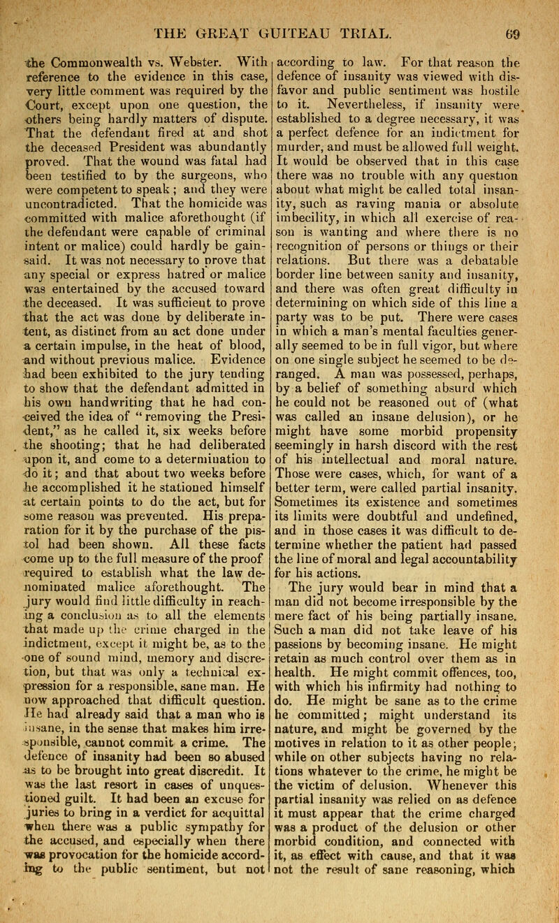 the Commonwealth vs. Webster. With reference to the evidence in this case, very little comment was required by the Court, except upon one question, the others being hardly matters of dispute. That the defendant firai at and shot the deceased President was abundantly proved. That the wound was fatal had oeen testified to by the surgeons, who were competent to speak ; and they were uncontradicted. That the homicide was committed with malice aforethought (if the defendant were capable of criminal intent or malice) could hardly be gain- said. It was not necessary to prove that any special or express hatred or malice was entertained by the accused toward the deceased. It was sufficient to prove that the act was done by deliberate in- tent, as distinct from an act done under a certain impulse, in the heat of blood, and without previous malice. Evidence had been exhibited to the jury tending to show that the defendant admitted in his own handwriting that he had con- -ceived the idea of  removing the Presi- dent, as he called it, six weeks before the shooting; that he had deliberated upon it, and eome to a determination to do it; and that about two weeks before iie accomplished it he stationed himself at certain points to do the act, but for some reason was prevented. His prepa- ration for it by the purchase of the pis- tol had been shown. All these facts come up to the full measure of the proof required to establish what the law de- nominated malice aforethought. The jury would find little difficulty in reach- ing a conclusion as to all the elements that made up the crime charged in the indictment, except it might be, aa to the one of sound mind, memory and discre- tion, but that was only a technical ex- pression for a responsible, sane man. He now approached that difficult question. Jle had already said that a man who is insane, in the sense that makes him irre- ;sp(jnsible, cannot commit a crime. The defence of insanity had been so abused ^>i to be brought into great discredit. It waa the last resort in caaes of unques- tioned guilt. It had been an excuse for juries to bring in a verdict for acquittal when there was a public sympathy for the accused, and especially when there WM provocation for the homicide accord- ing to tht- public sentiment, but not according to law. For that reason the defence of insanity was viewed with dis- favor and public sentiment was hostile to it. Nevertheless, if insanity were^ established to a degree necessary, it was a perfect defence for an indictment for murder, and must be allowed full weight. It would be observed that in this case there was no trouble with any question about what might be called total insan- ity, such as raving mania or absolute imbecility, in which all exercise of rea- son is wanting and where there is no recognition of persons or things or their relations. But there was a debatable border line between sanity and insanity, and there was often great difficulty in determining on which side of this line a party was to be put. There were cases in which a man's mental faculties gener- ally seemed to be in full vigor, but where on one single subject he seemed to be de- ranged. A man was possessed, perhaps, by a belief of something absurd which he could not be reasoned out of (what was called an insane delusion), or he might have some morbid propensity seemingly in harsh discord with the rest of his intellectual and moral nature. Those were cases, which, for want of a better term, were called partial insanity. Sometimes its existence and sometimes its limits were doubtful and undefined, and in those cases it was difficult to de- termine whether the patient had passed the line of moral and legal accountability for his actions. The jury would bear in mind that a man did not become irresponsible by the mere fact of his being partially insane. Such a man did not take leave of his passions by becoming insane. He might retain as much control over them as in health. He might commit offences, too, with which his infirmity had nothing to do. He might be sane as to the crime he committed; might understand its nature, and might be governed by the motives in relation to it as other people; while on other subjects having no rela- tions whatever to the crime, he might be the victim of delusion. Whenever this partial insanity was relied on as defence it must appear that the crime charged was a product of the delusion or other morbid condition, and connected with it, as effect with cause, and that it was not the result of sane reasoning, which