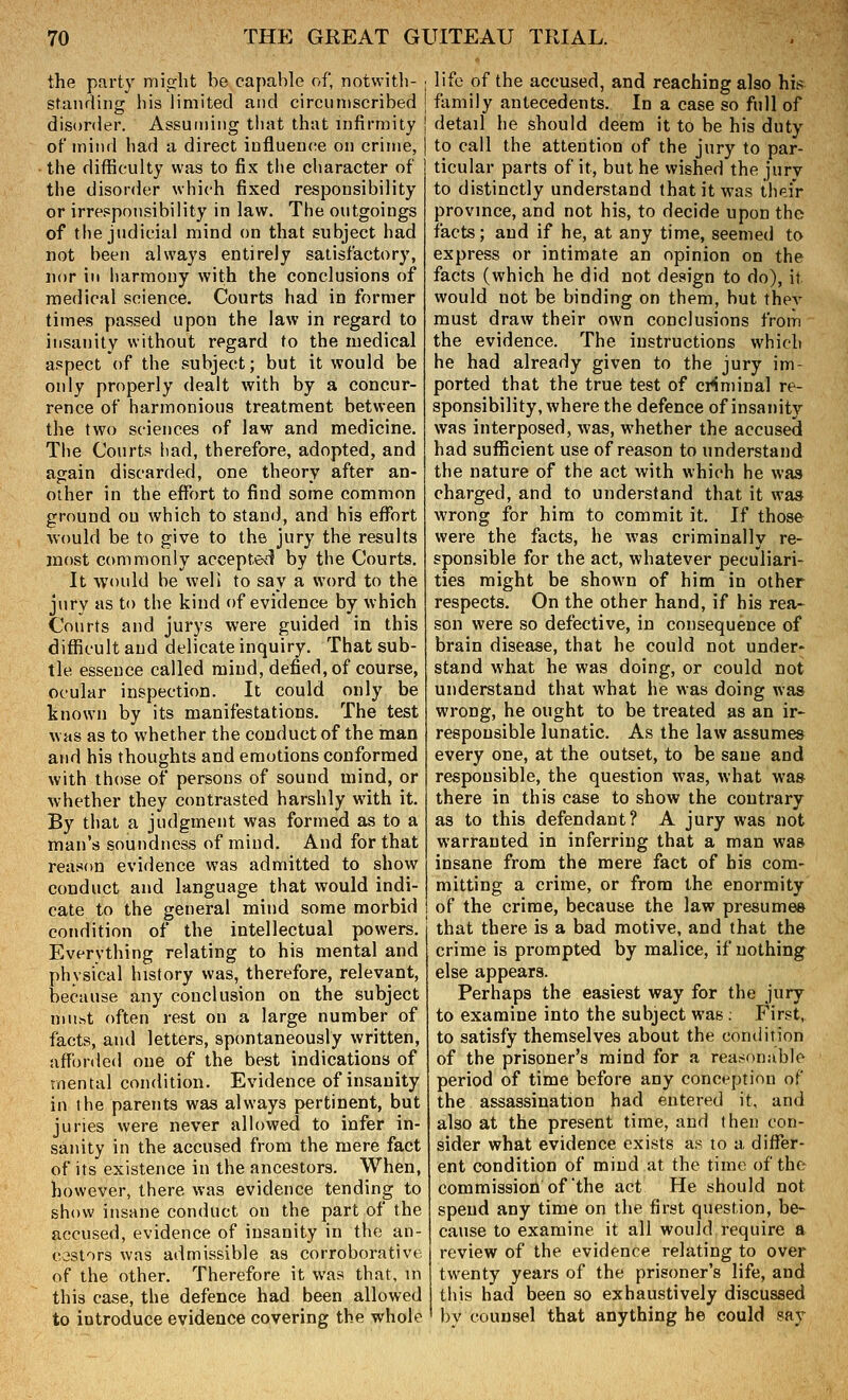 the pn.rty might be capable of, notwitli- standing his limited and circumscribed disorder. Assuming that that infirmity of mind had a direct iuflueiK^e on crime, the difficulty was to fix the character of the disorder which fixed responsibility or irresponsibility in law. The outgoings of the judicial mind on that subject had not been always entirely satisfactory, nor ill harmony with the conclusions of medical science. Courts had in former times passed upon the law in regard to insanity without regard to the medical aspect Of the subject; but it would be only properly dealt with by a concur- rence of harmonious treatment between the two sciences of law and medicine. The Courts had, therefore, adopted, and again discarded, one theory after an- other in the effort to find some common ground on which to stand, and his eflbrt would be to give to the jury the results most commonly accepted by the Courts. It would be well to say a word to the jury as to the kind of evidence by which Courts and jurys were guided in this difficult and delicate inquiry. That sub- tle essence called mind, defied, of course, ocular inspection. It could only be know-n by its manifestations. The test was as to whether the conduct of the man and his thoughts and emotions conformed with those of persons of sound mind, or whether they contrasted harshly with it. By that a judgment was formed as to a man's soundness of mind. And for that reason evidence was admitted to show conduct and language that would indi- cate to the general mind some morbid condition of the intellectual powers. Everything relating to his mental and physical history was, therefore, relevant, because any conclusion on the subject niuftt often rest on a large number of facts, and letters, spontaneously written, afforded one of the best indications of mental condition. Evidence of insanity in the parents was always pertinent, but juries were never allowed to infer in- sanity in the accused from the mere fact of its existence in the ancestors. When, however, there was evidence tending to show insane conduct on the part of the accused, evidence of insanity in the an- cestors was admissible as corroborative of the other. Therefore it was that, in this case, the defence had been allowed to introduce evidence covering the whole life of the accused, and reaching also his family antecedents. In a case so full of detail he should deem it to be his duty to call the attention of the jury to par- ticular parts of it, but he wished the jury to distinctly understand that it was their provmce, and not his, to decide upon the facts; and if he, at any time, seemed to express or intimate an opinion on the facts (which he did not design to do), if would not be binding on them, but thev must draw their own conclusions from the evidence. The instructions which he had already given to the jury im- ported that the true test of criminal re- sponsibility, where the defence of insanity was interposed, was, whether the accused had sufficient use of reason to understand the nature of the act with which he was charged, and to understand that it was wrong for him to commit it. If those were the facts, he was criminally re- sponsible for the act, whatever peculiari- ties might be shown of him in other respects. On the other hand, if his rea- son were so defective, in consequence of brain disease, that he could not under- stand what he was doing, or could not understand that what he was doing was wrong, he ought to be treated as an ir- responsible lunatic. As the law assumes every one, at the outset, to be sane and responsible, the question was, what was there in this case to show the contrary as to this defendant? A jury was not warranted in inferring that a man was insane from the mere fact of his com- mitting a crime, or from the enormity of the crime, because the law presumes that there is a bad motive, and that the crime is prompted by malice, if nothing else appears. Perhaps the easiest way for the jury to examine into the subject was. First, to satisfy themselves about the condition of the prisoner's mind for a rear^onublc period of time before any conception of the assassination had entered it, and also at the present time, and then con- sider what evidence exists as to a differ- ent condition of mind at the time of the commission of the act He should not spend any time on the first question, be- cause to examine it all would require a review of the evidence relating to over twenty years of the prisoner's life, and tliis had been so exhaustively discussed by counsel that anything he could say