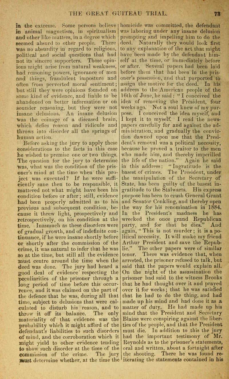 in the extrejne. Some }3ersons believe in animal magnetism, iu spiritualism and other like matters, in a degree which seemed absurd to other people. There was no absurdity iu regard to religious, political and social questions that had not its sincere supporters. Those opin- ions might arise from natural weakness, bad reasoning powers, ignorance of men and things, fraudulent imposture and often from perverted moral sentiment; but still thej'^ were opinions founded on some kind of evidence, and liable to be abandoned on better inlbrmation or on sounder reasoning, but they were not insane delusions. An insane delusion •Was the coinage of a diseased brain, ■which defies reason and ridicule and throws into disorder all the springs of human action. Before asking the jury to apply these considerations to the facts in this case he wished to premise one or two things. The question for the jury to determine was, what was the condition of the pris- oner's mind at the time when this pro- ject .was executed? If he were suffi- ciently sane then to be responsible, it mattered not what might have been his condition before or after; still, evidence had been pi'operly admitted as to his previous and subsequent condition, be- cause it threw light, prospectively and retrospectively, on his condition at the time. Inasmuch as these disorders were of gradual growth, and of indefinite con- tinuance, if he were insane shortly before or shortly after the commission of the crime, it was natural to infer that he was so at the time, but still all the evidence must centre around the time when the deed was done. The jury had heard a good deal of evidence' respecting the peculiarities of the prisoner through a long period of time before this occur- rence, and it was claimed on the part of the defence that he was, during all that time, subject to delusions that were cal- culated to disturb his reason, and to throw it off its balance. The only materiality of that evidence was the probability which it might afford of the defendant's liabilities to such disorders of mind, and the corroboration which it might yield to other evidence tending to show such disorder at the time of the commission of the crime. The jury must determine whether, at the time the homicide was committed, the defendant was laboring under any insane delusion prompting and itnpelling him to do the deed. Naturally they would look first to any explanation of the act that might have been made by the defendant him- self at the tiine, or immediately before or after. Several pjipers had been laid before them that liad been in the pris- oner's possession, and that purported to assign the motive for the deed. In his address to the American people of the 16th of June, he said :  I conceived the idea of removing the President, four weeks ago. Not a soul knew of my pur- pose. I conceived the idea myself, and I kept it to myself. I read the news- papers carefully for and against the ad- ministration, and gradually the convic- tion dawned upon me that the Presi- dent's removal was a political necessity, because he proved a traifor to the men who made him, and thereby imperilled the life of the nation. Again he said in this address: Ingratitude is the basest of crimes. The President, under the manipulation of the Secretary of State, has been guilty of the basest in- gratitude to the Stalwarts. His express purpose has been to crush General Grant and Senator Conkling, and thereby open the way for his renominaticm in 1884. In the President's madness he has wrecked the once grand Republican party, and for that he dies. And again, This is not murder; it is a po- litical necessity. It will make my friend Arthur President and save the Repub- lic. The other papers were of similar tenor. There was evidence that, when arrested, the prisoner refused to talk, but said that the papers would explain all. On the night of the assassination the prisoner had said to the witness Brooks that he had thought over it and prayed over it for weeks; that he was satisfied that he had to do the thing, and had made up his mind and had done it as a matter of duty. He had made up his mind that the President and Secietary Blaine were conspiring against the liber- ties of the people, and that the President must die. In addition to this the jury had the important testimony of Mr. Reynolds as to the prisoner's statements, oral and written, about a fortnight after the shooting. There he was found re- iterating the statements contained in his