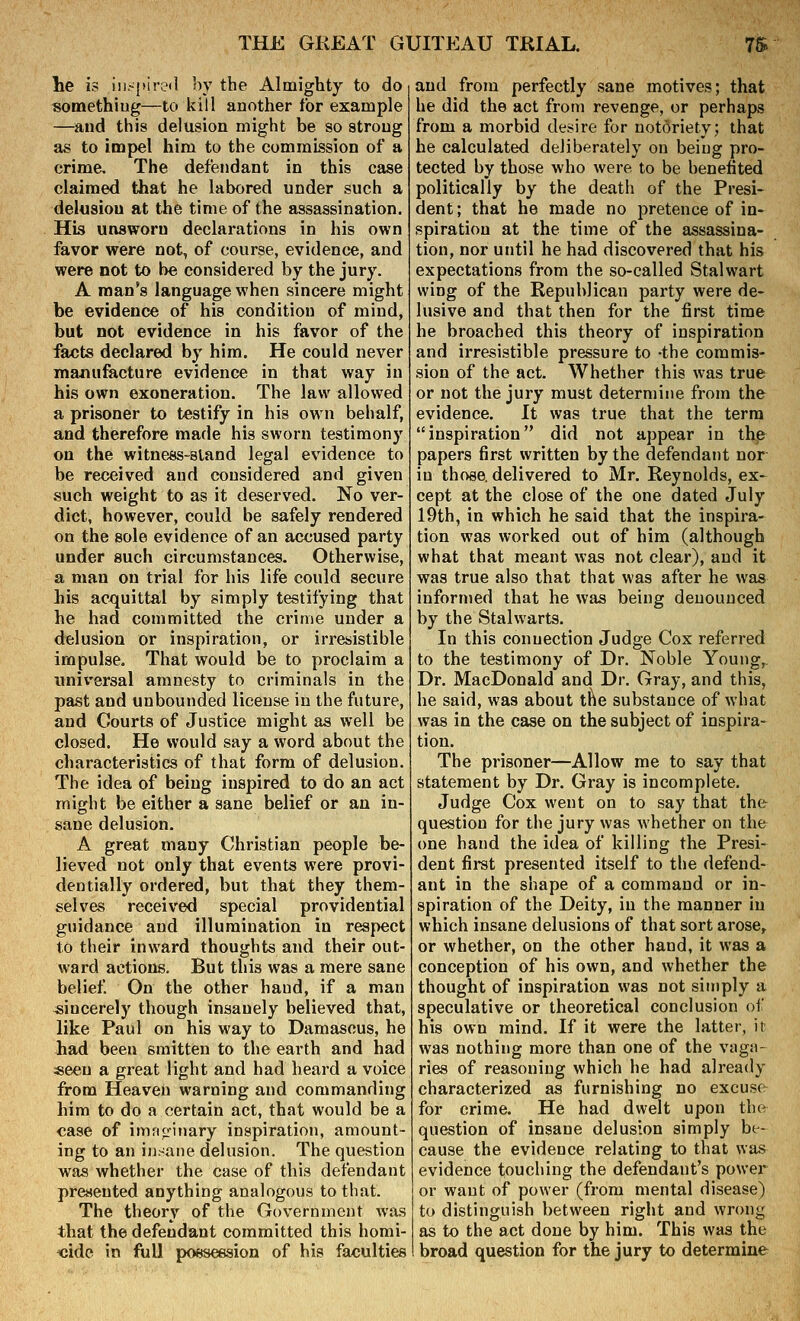 he is !iK-[Hretl by the Almighty to do «omethiug—to kill another for example —and this delusion might be so strong as to impel him to the commission of a crime. The defendant in this case claimed that he labored under such a delusion at the time of the assassination. His unsworn declarations in his own favor were not, of course, evidence, and were not to be considered by the jury. A man's language when sincere might be evidence of his condition of mind, but not evidence in his favor of the facts declared by him. He could never manufacture evidence in that way in his own exoneration. The law allowed a prisoner to testify in his own behalf, and therefore made his sworn testimony on the witness-sland legal evidence to be received and considered and given such weight to as it deserved. No ver- dict, however, could be safely rendered on the sole evidence of an accused party under such circumstances. Otherwise, a man on trial for his life could secure his acquittal by simply testifying that he had committed the crime under a delusion or inspiration, or irresistible impulse. That would be to proclaim a universal amnesty to criminals in the past and unbounded license in the future, and Courts of Justice might as well be closed. He would say a word about the characteristics of that form of delusion. The idea of being inspired to do an act might be either a sane belief or an in- sane delusion. A great many Christian people be- lieved not only that events were provi- dentially ordered, but that they them- selves received special providential guidance and illumination in respect to their inward thoughts and their out- ward actions. But this was a mere sane belief On the other hand, if a man sincerely though insanely believed that, like Paul on his way to Damascus, he had been smitten to the earth and had «eeu a great light and had heard a voice from Heaven warning and commanding him to do a certain act, that would be a case of imfi^'inary inspiration, amount- ing to an insane delusion. The question was whether the case of this defendant presented anything analogous to that. The theory of the Government was that the defendant committed this homi- cide in full possession of his faculties and from perfectly sane motives; that he did the act from revenge, or perhaps from a morbid desire for notoriety; that he calculated deliberately on being pro- tected by those who were to be benefited politically by the death of the Presi- dent ; that he made no pretence of in- spiration at the time of the assassina- tion, nor until he had discovered that his expectations from the so-called Stalwart wing of the Republican party were de- lusive and that then for the first time he broached this theory of inspiration and irresistible pressure to -the commis- sion of the act. Whether this was true or not the jury must determine from the evidence. It was true that the terra inspiration did not appear in the papers first written by the defendant nor in those, delivered to Mr. Reynolds, ex- cept at the close of the one dated July 19th, in which he said that the inspira- tion was worked out of him (although what that meant was not clear), and it was true also that that was after he was informed that he was being denounced by the Stalwarts. In this connection Judge Cox referred to the testimony of Dr. Noble Young,. Dr. MacDonald and Dr. Gray, and this, he said, was about the substance of what was in the case on the subject of inspira- tion. The prisoner—Allow me to say that statement by Dr. Gray is incomplete. Judge Cox went on to say that the question for the jury was whether on the one hand the idea of killing the Presi- dent first presented itself to the defend- ant in the shape of a command or in- spiration of the Deity, in the manner in which insane delusions of that sort arose, or whether, on the other hand, it was a conception of his own, and whether the thought of inspiration was not simply a speculative or theoretical conclusion oi his own mind. If it were the latter, ir was nothing more than one of the vaga- ries of reasoning which he had already characterized as furnishing no excuse for crime. He had dwelt upon the question of insane delusion simply be- cause the evidence relating to that was evidence touching the defendant's power or want of power (from mental disease) to distinguish between right and wrong as to the act done by him. This was the broad question for the jury to determine