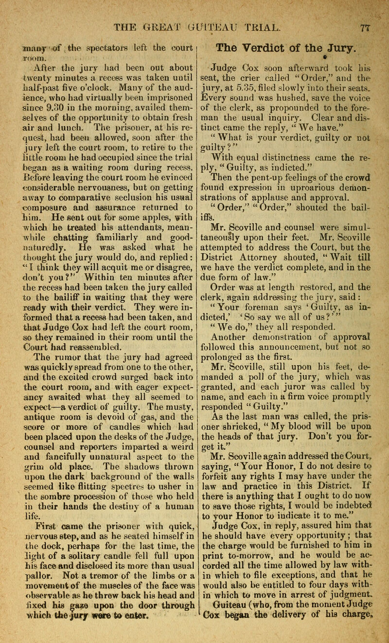 anany' of the spectatox's left the court room. After the jury had been out about twenty minutes a recess was taken until iialf-past five o'clock. Many of the aud- ience, who had virtually been imprisoned since 9.30 in the morning, availed them- selves of the opportunity to obtain fresh air and lunch. The prisoner, at his re- quest, had been allowed, soon after the jury left the court room, to retire to the little room he had occupied since the trial began as a waiting room during recess. Before leaving the court room he evinced considerable nervousness, but on getting away to comparative seclusion his usual <3oraposure and assurance returned to him. He sent out for some apples, with >vhich he treated his attendants, mean- Tvhile chatting familiarly and good- naturedly. He was asked what he thought the jury would do, and replied: *' I think tliey will acquit me or disagree, don't you? Within ten minutes after the recess had been taken the jury called to the bailiflT in waiting that they were ready with their verdict. They were in- formed that a recess had been taken, and that Judge CJox had left the court room, so they remained in their room until the Court had reassembled. The rumor that the jury had agreed was quickly spread from one to the other, and the excited crowd surged back into the court room, and with eager expect- ancy awaited what they all seemed to expect—a verdict of guilty. The musty, antique room is devoid of gas, and the score or more of candles which had been placed upon the desks of the Judge, counsel and reporters imparted a weird and fancifully unnatural aspect to the grim old place. The shadows thrown upon the dark background of the walls seemed like flitting spectres to usher in the sombre procession of those who held in their hands the destiny of a human life. ^ First came the prisoner with quick, .nervous step, and as he seated himself in the dock, perhaps for the last time, the light of a solitary candle fell full upon his face and disclosed its more than usual pallor. Not a tremor of the limbs or a movement of the muscles of the face was observable as he threw back his head and fixed his gaze upon the door through which the jfurjr wore to eater. The Verdict of the Jury. « Judge Cox soon afterward took his seat, the crier called Order, and the jury, at 5.35, filed slowly into their seats. Every sound was hushed, save the voice of the clerk, as propounded to the fore- man the usual inquiry. Clear and dis- tinct came the reply,  We have.  What is your verdict, guilty or not guilty? With equal distinctness came the re- ply,  Guilty, as indicted. Then the pent-up feelings of the crowd found expression in uproarious demon- strations of applause and approval.  Order,  Order, shouted the bail- iffs. Mr. Scoville and counsel were simul- taneously upon their feet, Mr. Scoville attempted to address the Court, but the District Attorney shouted,  Wait till we have the verdict complete, and in the due form of law. Order was at length restored, and the clerk, again addressing the jury, said : Your foreman says 'Guilty, as in- dicted,' 'So say we all of us?'   We do, they all responded. Another demonstration of approval followed this announcement, but not so prolonged as the first. Mr. Scoville, still upon bis feet, de- manded a poll of the jury, which was granted, and each juror was called by name, and each in a firm voice promptly responded  Guilty. As the last man was called, the pris- oner shrieked, My blood will be upoa the heads of that jury. Don't you for- get it Mr. Scoville again addressed the Court, saying, Your Honor, I do not desire to forfeit any rights I may have under the law and practice in this District. If there is anything that I ought to do now to save those rights, I would be indebted to your Honor to indicate it to me. Judge Cox, in reply, assured him that he should have every opportunity ; that the charge would be furnished to him in print to-morrow, and he would be ac- corded all the time allowed by law with- in which to file exceptions, and that he would also be entitled to four days with- in which to move in arrest of judgment. Guiteau (who, from the moment Judge Gox b^gaa the delivery of his charge.