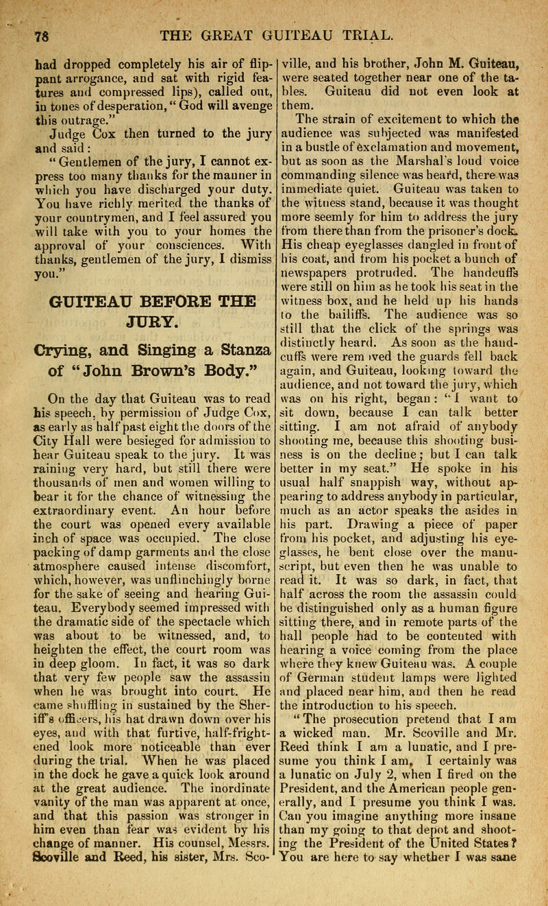 had dropped completely his air of flip- pant arrogance, and sat with rigid fea- tures and compressed lips), called out, in tones of desperation, God will avenge this outrage. Judge Cox then turned to the jury and said: Gentlemen of the jury, I cannot ex- press too many thanks for the manner in which you have discharged your duty. You have richly merited the thanks of your countrymen, and I feel assured you will take wiih you to your homes the approval of your consciences. With thanks, gentlemen of the jury, I dismiss you. GUITEAU BEFORE THE JURY. Crying, and Singing a Stanza of John Brown's Body. On the day that Guiteau was to read his speech, by permission of Judge Cox, as early as half past eight the doors of the City Hall were besieged for admission to hear Guiteau speak to the jury. It was raining very hard, but still there were thousands of men and women willing to bear it for the chance of witnessing the extraordinary event. An hour before the court was opened every available inch of space was occupied. The close packing of damp garments and the close atmosphere caused intense discomfort, which, however, was unflinchingly borne for the sake of seeing and hearing Gui- teau. Everybody seemed impressed with the dramatic side of the spectacle which was about to be witnessed, and, to heighten the effect, the court room was in deep gloom. In fact, it was so dark that very few people saw the assassin when he was brought into court. He came shuffling in sustained by the Sher- iff8 oflS^ers, his hat drawn down over his eyes, and wiih that furtive, half-fright- ened look more noticeable than ever during the trial. When he was placed in the dock he gave a quick look around at the great audience. The inordinate vanity of the man was apparent at once, and that this passion was stronger in hira even than fear was evident by his change of manner. His counsel, Messrs. ville, and his brother, John M. Guiteau, were seated together near one of the ta- bles. Guiteau did not even look at them. The strain of excitement to which the audience was subjected was manifested in a bustle of exclamation and movement, but as soon as the Marshals loud voice commanding silence was heafd, there was immediate quiet. Guiteau was taken to the witness stand, because it was thought more seemly for him to address the jury from there than from the prisoner's dock. His cheap eyeglasses dangled in front of his coat, and from his pocket a bunch of newspapers protruded. The handcuffs were still on him as he took his seat in the witness box, and he held up his hands to the bailiffs. The audience was so still that the click of the springs was distinctly heard. As soon as the hand- cuffs were rem )ved the guards fell back again, and Guiteau, looking toward the audience, and not toward the jury, which was on his right, began : '' I want to sit down, because I can talk better sitting, I am not afraid of anybody shooting me, because this shooting busi- ness is on the decline; but I can talk better in my seat. He spoke in his usual half snappish way, without ap- pearing to address anybody in particular, much as an actor speaks the asides in his part. Drawing a piece of paper from his pocket, and adjusting his eye- glasses, he bent close over the manu- script, but even then he was unable to read it. It was so dark, in fact, that half across the room the assassin could be distinguished only as a human figure sitting there, and in remote parts of the hall people had to be contented with hearing a voice coming from the place where they knew Guiteau was. A couple of German student lamps were lighted and placed near him, and then he read the introduction to his speech. The prosecution pretend that lam a wicked man. Mr. Scoville and Mr. Reed think I am a lunatic, and I pre- sume you think I am» I certainly was a lunatic on July 2, when I fired on the President, and the American people gen- erally, and I presume you think I was. Can you imagine anything more insane than my going to that depot and shoot- ing the President of the United States?