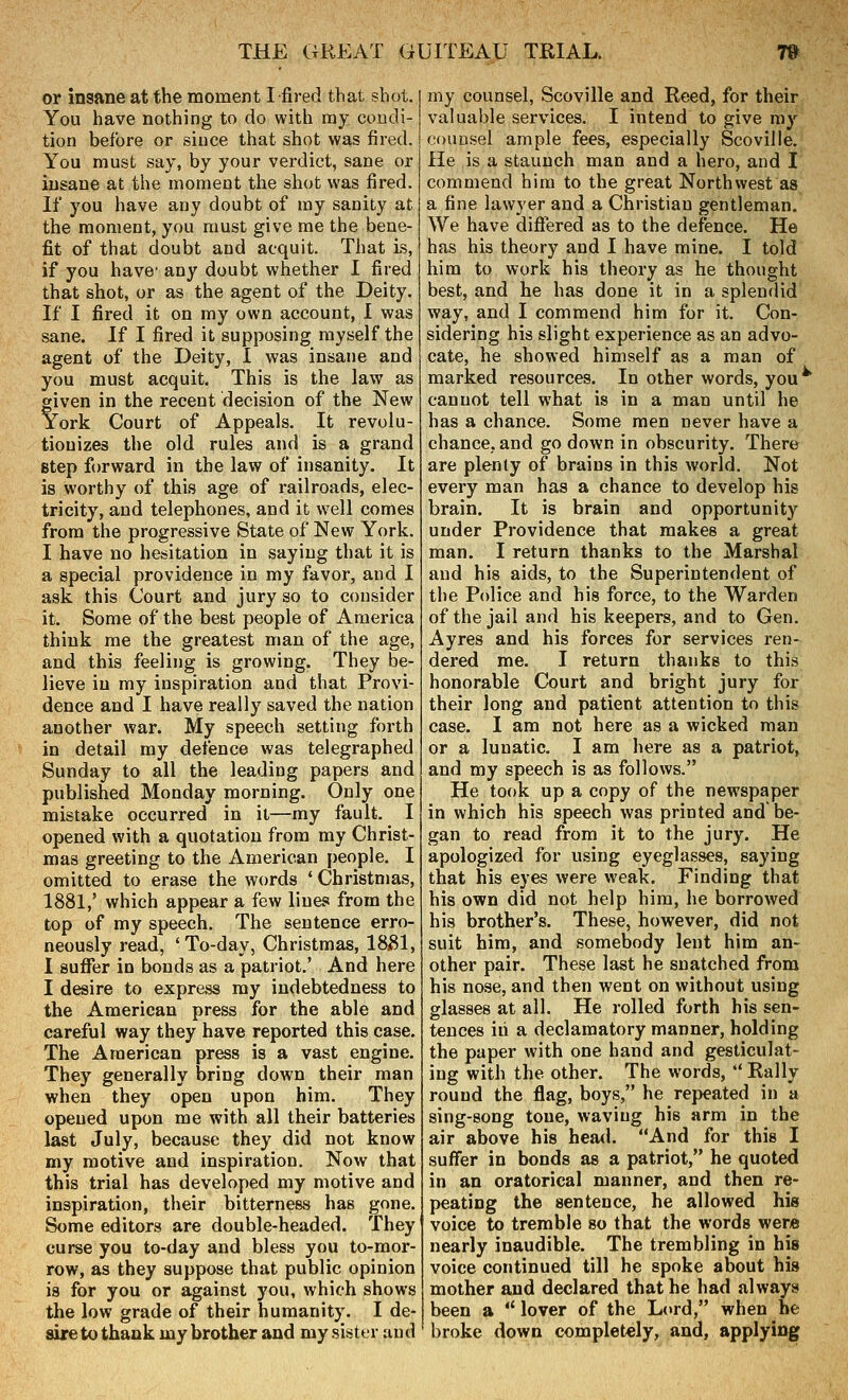 or insane at the moment I fired that shot. You have nothing to do with my condi- tion before or since that shot was fired. You must say, by your verdict, sane or insane at the moment the shot was fired. If you have any doubt of my sanity at the moment, you must give me the bene- fit of that doubt and acquit. That Ls, if you have- any doubt whether I fired that shot, or as the agent of the Deity. If I fired it on my own account, I was sane. If I fired it supposing myself the agent of the Deity, I was insane and you must acquit. This is the law as given in the recent decision of the New York Court of Appeals. It revolu- tionizes the old rules and is a grand step forward in the law of insanity. It is worthy of this age of railroads, elec- tricity, and telephones, and it well comes from the progressive State of New York. I have no hesitation in saying that it is a special providence in my favor, and I ask this Court and jury so to consider it. Some of the best people of America think me the greatest man of the age, and this feeling is growing. They be- lieve in my inspiration and that Provi- dence and I have really saved the nation another war. My speech setting forth in detail my defence was telegraphed Sunday to all the leading papers and published Monday morning. Only one mistake occurred in it—my fault, I opened with a quotation from my Christ- mas greeting to the American people. I omitted to erase the words ' Christmas, 1881,' which appear a few line.*! from the top of my speech. The sentence erro- neously read, 'To-day, Christmas, 18(81, I suffer in bonds as a patriot,' And here I desire to express my indebtedness to the American press for the able and careful way they have reported this case. The American press is a vast engine. They generally bring down their man when they open upon him. They opened upon me with all their batteries last July, because they did not know my motive and inspiration. Now that this trial has developed my motive and inspiration, their bitterness has gone. Some editors are double-headed. They curse you to-day and bless you to-mor- row, as they suppose that public opinion is for you or against you, which shows the low grade of their humanity. I de- sire to thank my brother and my sister and my counsel, Scoville and Reed, for their valuable services. I intend to give ray counsel ample fees, especially Scoville. He is a staunch man and a hero, and I commend him to the great Northwest as a fine lawyer and a Christian gentleman. We have diflered as to the defence. He has his theory and I have mine. I told him to work his theory as he thought best, and he has done it in a splendid way, and I commend him for it. Con- sidering his slight experience as an advo- cate, he showed himself as a man of marked resources. In other words, you cannot tell what is in a man until he has a chance. Some men never have a chance, and go down in obscurity. There are plenty of brains in this world. Not every man has a chance to develop his brain. It is brain and opportunity under Providence that makes a great man. I return thanks to the Marshal and his aids, to the Superintendent of the Police and his force, to the Warden of the jail and his keepers, and to Gen. Ayres and his forces for services ren- dered me. I return thanks to this honorable Court and bright jury for their long and patient attention to this case. I am not here as a wicked man or a lunatic. I am here as a patriot, and my speech is as follows. He took up a copy of the newspaper in which his speech was printed and be- gan to read from it to the jury. He apologized for using eyeglasses, saying that his eyes were weak. Finding that his own did not help him, he borrowed his brother's. These, however, did not suit him, and somebody lent him an- other pair. These last he snatched from his nose, and then went on without using glasses at all. He rolled forth his sen- tences iii a declamatory manner, holding the paper with one hand and gesticulat- ing with the other. The words,  Rally round the flag, boys, he repeated in a sing-song tone, waving his arm in the air above his heml. And for this I suffer in bonds as a patriot, he quoted in an oratorical manner, and then re- peating the sentence, he allowed his voice to tremble so that the words were nearly inaudible. The trembling in his voice continued till he spoke about his mother and declared that he had always been a  lover of the Lord, when he broke down completely, and, applying