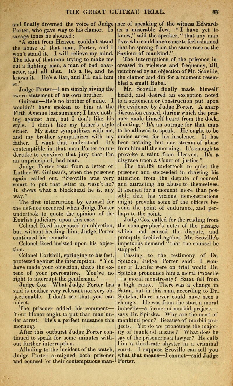 and finally drowned the voice of Judge Porter, who gave way to his clamor. In savage tones he shouted : A saint from Heaven couldn't stand the abuse of that man, Porter, and I won't stand it. I will relieve my mind. The idea of that man trying to make me out a fighting man, a man of bad char- acter, and all that. It's a lie, and he knows it. He's a liar, and I'll call him BO. Judge Porter—I am simply giving the sworn statement of his own brother. Guiteau—He's no brother of mine. I wouldn't have spoken to him at the Fifth Avenue last summer; I have noth- ing against him, but I don't like his style. I didn't like my father's style either. My sister sympathizes with me, and my brother sympathizes with my father. I want that understood. It's contemptible in that man Porter to un- dertake to convince that jury that I'm an unprincipled, bad man. Judge Porter read from a letter of Luther W. Guiteau's, when the prisoner again called out, Scoville was very smart to put that letter in, wasn't he? It sliows what a blockhead he is, any way. The first interruption by counsel for the defence occurred when Judge Porter undertook to quote the opinion of the English judiciary upon this case. Colonel Reed interposed an objection, but, without heeding him. Judge Porter continued his remarks. Colonel Reed insisted upon his objec- tion. Colonel Corkhill, springing to his feet, protested against the interruption.  You have made your objection, that's the ex- tent of your prerogative. You've no right to interrupt the gentleman. Judge Cox—What Judge Porter has said is neither very relevant nor very ob- jectionable. I don't see that you can object. The prisoner added his comment— Your Honor ought to put that man un- der arrest. He's a perfect nuisance this morning. After this outburst Judge Porter con- tinued to speak for some minutes with- out further interruption. Alluding to the incident of the watch. Judge Porter arraigned both prisoner Und counsel or their contemptuous man- ner of speaking of the witness Edwards as a miserable Jew.  I have yet to. know, said the speaker,  that any man lives who could have cause to feel ashamed that he sprang from the same race as thfr Saviour of mankind. The interruptions of the prisoner in- creased in violence and frequency, till„ reinforced by an objection of Mr. Scoville,, the clamor and din for a moment resem- bled a small Babel. Mr. Scoville finally made himself heard, and desired an exception noted to a statement or construction put upon the evidence by Judge Porter. A sharp discussion ensued, during which the pris- oner made himself heard from the dock^ shouting,  It's an outrage for that man. to be allowed to speak. He ought to be under arrest for his insolence. It has been nothing but one stream of abuse from him all the morning. It's enough to- provoke a saint from Heaven. It's a disgrace upon a Court of justice. The bailiffs undertook to quiet th& prisoner and succeeded in drawing his attention from the dispute of counsel and attracting his abuse to themselves^ It seemed for a moment more than pos- sible that his vicious demonstrations might provoke some of the officers be- yond the point of endurance, and per- haps to the point. Judge Cox called for the reading fron» the stenographer's notes of the passage which had caused the dispute, and promptly decided against Mr. Scoville's impetuous demand  that the counsel be stopped. Passing to the testimony of Dr. Spitzka, Judge Porter said: I won- der if Lucifer were on trial would Dr. Spitzka pronounce him a moral imbecile —a moral monstrosity? Satan fell from a high estate. There was a change in Satan, but in this man, according to Dr. Spitzka, there never could have been a change. He was from the start a moral imbecile—a former of morbid projects— says Dr. Spitzka. Why are the most of mankind poor? Because of morbid pro- jects. Yet do we pronounce the major- ity of mankind insane? What does he say of the prisoner as a lawyer? He calls him a third-rate shyster in a criminal court. I suppose Scoville can tell you what that means—I cannot—said Judge Porter.