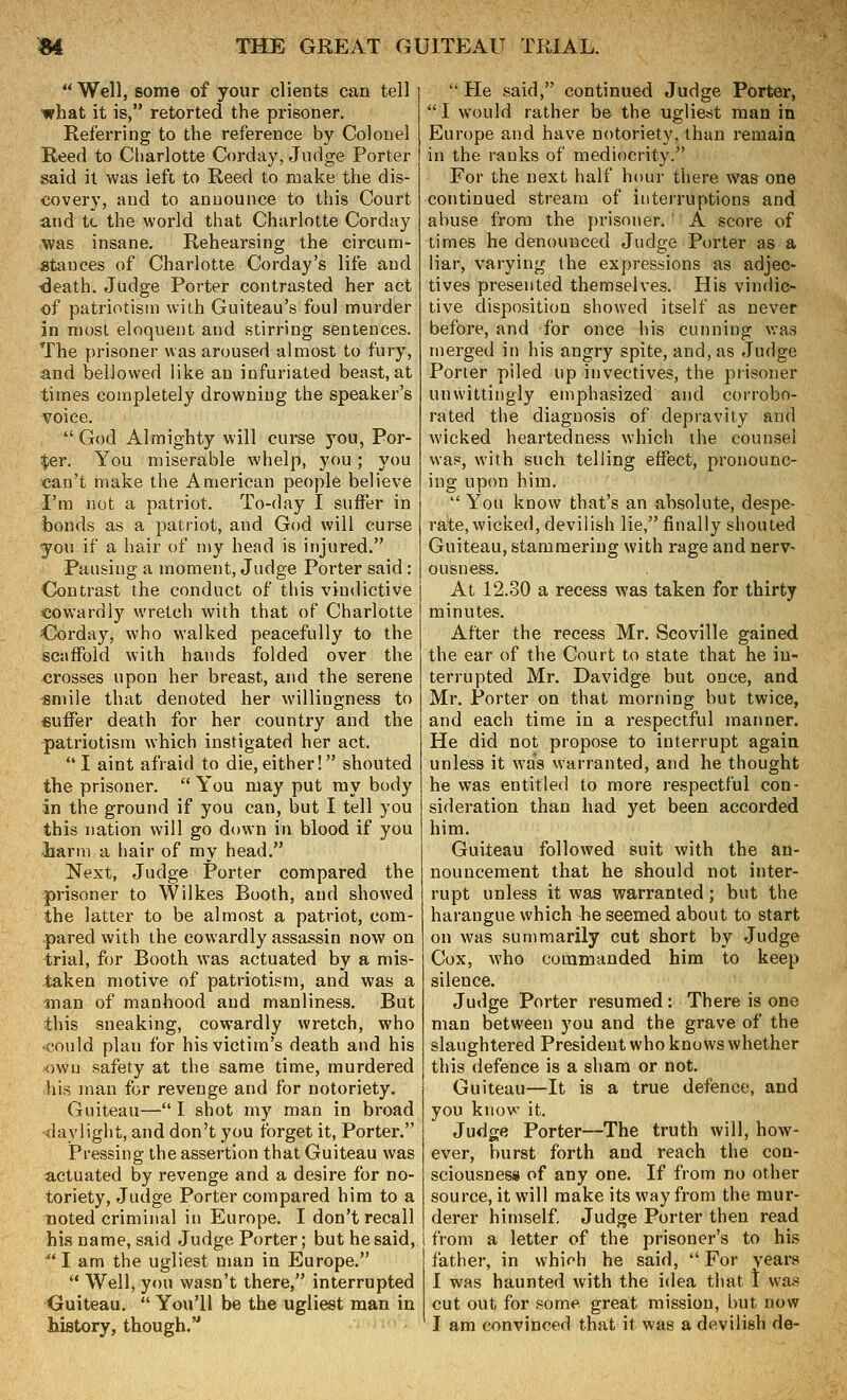 *' Well, some of your clients can tell what it is, retorted the prisoner. Referring to the reference by Colonel Reed to Charlotte Corday, Judge Porter said it was left to Reed to make the dis- covery, and to announce to this Court and tc the world that Charlotte Corday was insane. Rehearsing the circum- stances of Charlotte Corday's life and death. Judge Porter contrasted her act of patriotism with Guiteau's foul murder in most eloquent and stirring sentences. The prisoner was aroused almost to fury, and bellowed like an infuriated beast, at times completely drowning the speaker's voice. God Almighty will curse you, Por- ter. You miserable whelp, you; you can't make the American people believe I'm not a patriot. To-day I suffer in bonds as a patriot, and God will curse you if a hair of my head is injured. Pausing a moment, Judge Porter said : Contrast the conduct of this viudictive cowardly wretch with that of Charlotte C!orday, who walked peacefully to the scaffold with hands folded over the crosses upon her breast, and the serene «niile that denoted her willingness to suffer death for her country and the pati'iotism which instigated her act. I aint afraid to die,either! shouted the prisoner.  You may put my body in the ground if you can, but I tell you this nation will go down in blood if you 'harm a hair of my head. Next, Judge Porter compared the prisoner to Wilkes Booth, and showed the latter to be almost a patriot, com- pared with the cowardly assassin now on trial, for Booth was actuated by a mis- taken motive of patriotism, and was a anan of manhood and manliness. But this sneaking, cowardly wretch, who <cou]d plan for his victim's death and his own safety at the same time, murdered his man for revenge and for notoriety. Guiteau— I shot my man in broad daylight, and don't you forget it, Porter. Pressing the assertion that Guiteau was actuated by revenge and a desire for no- toriety, Judge Porter compared him to a noted criminal in Europe. I don't recall his name, said Judge Porter; but he said, ^'I am the ugliest man in Europe.  Well, you wasn't there, interrupted Guiteau.  You'll be the ugliest man in history, though, '' He said, continued Judge Porter, I would rather be the ugliest man in Europe and have notoriety, than remain in the ranks of mediocrity. For the next half hour there was one continued stream of interruptions and abuse from the prisoner. ' A score of times he denounced Judge Porter as a liar, varying the expressions as adjec- tives presented themselves. His vindic- tive disposition showed itself as never before, and for once his cunning was merged in his angry spite, and, as Judge Porter piled up invectives, the prisoner unwittingly emphasized and corrobo- rated the diagnosis of depravity and wicked heartedness which the counsel was, with such telling effect, pronounc- ing upon him,  You know that's an absolute, despe- rate, wicked, devilish lie, finally shouted Guiteau, stammering with rage and nerv- ousness. At 12.30 a recess was taken for thirty minutes. After the recess Mr. Scoville gained the ear of the Court to state that he in- terrupted Mr. Davidge but once, and Mr. Porter on that morning but twice, and each time in a respectful manner. He did not propose to interrupt agaia unless it was warranted, and he thought he was entitled to more respectful con- sideration than had yet been accorded him. Guiteau followed suit with the an- nouncement that he should not inter- rupt unless it was warranted; but the harangue which he seemed about to start on was summarily cut short by Judge Cox, who commanded him to keep silence. Judge Porter resumed: There is one man between you and the grave of the slaughtered President who knows whether this defence is a sham or not. Guiteau—It is a true defence, and you know it. Judge Porter—The truth will, how- ever, burst forth and reach the con- sciousness of any one. If from no other source, it will make its way from the mur- derer himself. Judge Porter then read from a letter of the prisoner's to his father, in which he said, ''For years I was haunted with the idea that I was cut out for some great mission, but now ' I am convinced that it was a devilish de-