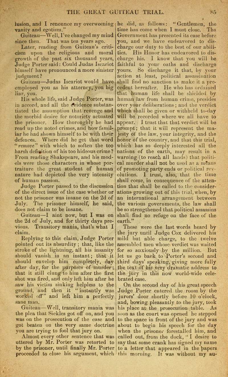 iusion, and I renounce my overweening vanity and egotism. Guiteau—Well, I've changed my mind since then. That was ten years ago. Later, reading from Guiteau's criti- cism upon the religious and moral growth of the past six thousand years, Judge Porter said: Could Judas Iscariot himself have pronounced a more sinister judgment? Guiteau—Judas Iscariot would have employed you as his attorney, you big liar, you. His whole life, said Judge Porter, was in accord, and all the ^idence substan- tiated the assumption that revenge and the morbid desire for notoriety actuated the prisoner. How thoroughly he had read up the noted crimes, and how famil- iar he had shown himself to be with th^^ir •defences. Where did he get that word remove with which to soften the too harsh definition of his too hideous crime? From reading Shakspeare, and his mod- els were those characters in whose por- traiture the great student of human nature had depicted the very intensity of human passion. Judge Porter passed to the discussion of the direct issue of the case whether or not the prisoner was insane on the 2d of July. The prisoner himself, he said, does not claim to be insane. Guiteau—I aint now, but I was on the 2d of July, and for thirty days pre- vious. Transitory mania, that's what I claim. Replying to this claim, Judge Porter pointed out its absurdity ; that, like the stroke of the lightning, all his insanity should vanish in an instant; that it should envelop him completely, day after day, for the purposes of murder; that it still clung to him after the first shot was fired, and only left him after he saw his victim sinking helpless to the ground, and then it  instantly was worked off' and left him a perfectly sane man. Guiteau—Well, transitory mania was the plea that Sickles got off on, and you was on the prosecution of the case and got beaten on the very same doctrine you are trying to fool that jury on. Almost every other sentence that was uttered by Mr. Porter was retorted to by the prisoner, until finally Mr. Porter proceeded to close bis argument, which he did, as follows: Gentlemen, the time has come when T must close. Tho Government has presented its case before you, and we have endeavored to dis- charge our duty to the best of our abili- ties. His Honor has endeavored to dis- charge his. I know that you will be faithful to your oaths and discharge yours. So discharge it that, by your action at least, political assassination shall find no sanction to make it a pre- cedent hereafter. He who has ordained that human life shall be shielded by human law from human crime, presides over your deliberations; and the verdict ■which shall be given or withheld to-day will be recorded where we all have to appear. I trust that that verdict will be prompt; that it will represent the ma- jesty of the law, your integrity, and the honor of the country, and that this trial, which has so deeply interested all the nations of the earth, may result in a warning (to reach all lands) that politi- cal murder shall not be used as a mSans of promoting party ends or political rev- olutions. I trust, also, that the time shall come, in consequence of the atten- tion that shall be called to the consider- ations-growing out of this trial, when, by an international arrangement between the various governments, the law shall be so strengthened that political assassins shall find no refuge on the face of the earth, These were the last words heard by the jury until Judge Cox delivered his mild but able charge, to the twelve assembled men whose verdict was waited for so anxiously by the million. But let us go back to Porter's second and third days' speaking, giving more fully the text of his very dramatic address to the jury in this now world-wide cele- brated case. On the second day of his great speech Judge Porter entered the room by the jurors' door shortly before 10 o'clock, and, bowing pleasantly to the jury, took his place at the prosecution table. As soon as the court was opened he stepped to the space in front of the jury and was about to begin his speech for the day when the prisoner forestalled him, and called out, from the dock,  I desire to say that some crank has signed my name to a letter that appeared in the papers this morning. It was without my au-