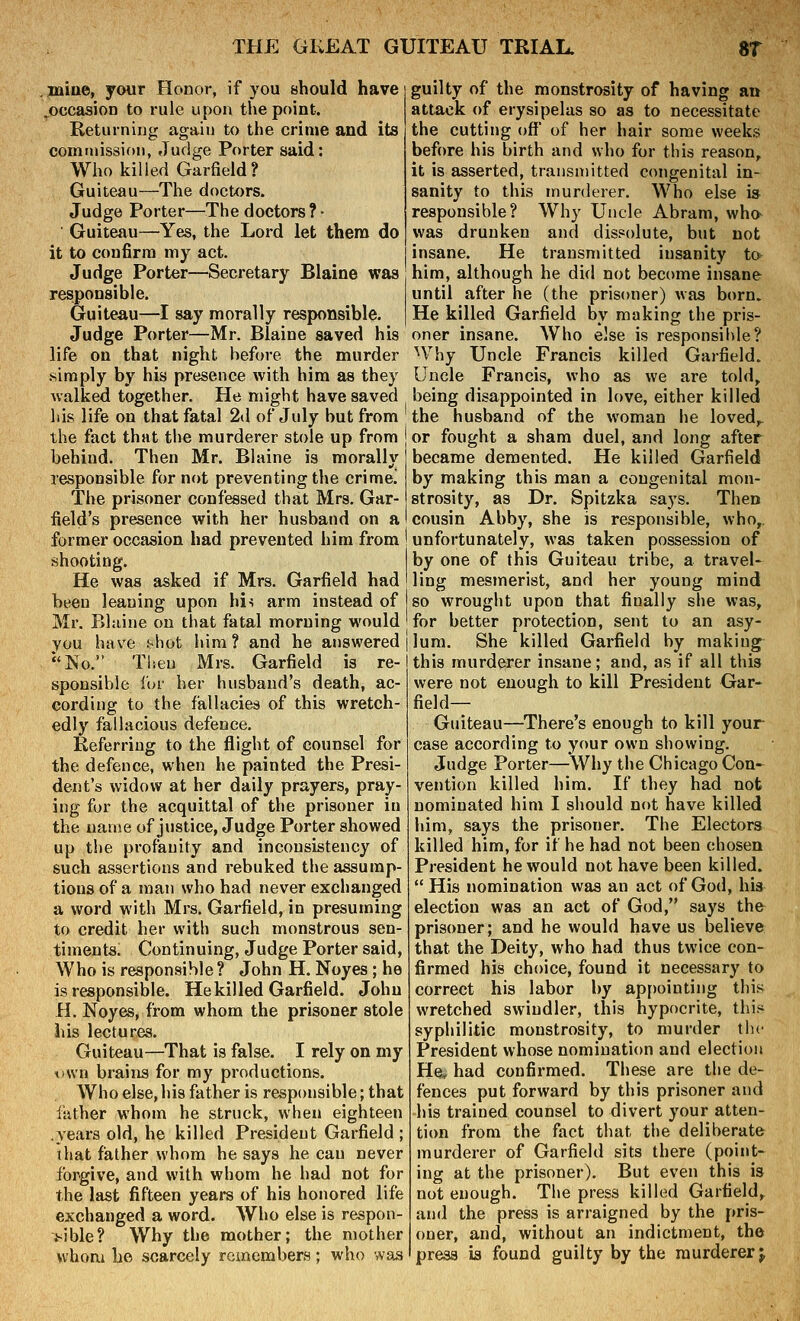 jniWy your Honor, if you should have .occasion to rule upon the point. Keturning again to the crime and its commission, Judge Porter said: Who killed Garfield? Guiteau—The doctors. Judge Porter—The doctors ? • Guiteau—Yes, the Lord let them do it to confirm my act. Judge Porter—Secretary Blaine was responsible. Guiteau—I say morally responsible. Judge Porter—Mr. Blaine saved his life on that night before the murder .simply by his presence with him as they Avalked together. He might have saved his life on that fatal 2(1 of July but from the fact that the murderer stole up from behind. Then Mr. Blaine is morally responsible for not preventing the crime! The prisoner confessed that Mrs. Gar- field's presence with her husband on a former occasion had prevented him from shooting. He was asked if Mrs. Garfield had been leaning upon hi^ arm instead of Mr. Bliiine ou that fatal morning would you have f<hot him ? and he answered No. Then Mrs. Garfield is re- sponsible for her husband's death, ac- cording to the fallacies of this wretch- edly fallacious defence. Referring to the flight of counsel for the defence, when he painted the Presi- dent's widow at her daily prayers, pray- ing for the acquittal of the prisoner in the name of justice, Judge Porter showed up the profanity and inconsistency of such assertions and rebuked the assump- tions of a man who had never exchanged a word with Mrs. Garfield, in presuming to credit her with such monstrous sen- timents. Continuing, Judge Porter said, Who is responsible? John H. Noyes; he is responsible. He killed Garfield. John H. Noyes, from whom the prisoner stole his lectures. Guiteau—That is false. I rely on my I'wn brains for my productions. Who else, his father is responsible; that father whom he struck, when eighteen .years old, he killed President Garfield; that father whom he says he can never forgive, and with whom he had not for the last fifteen years of his honored life exchanged a word. Who else is respon- >ible? Why the mother; the mother whom he scarcely remembers; who svas guilty of the monstrosity of having an attack of erysipelas so as to necessitate the cutting off' of her hair some weeks before his birth and who for this reason, it is asserted, transmitted congenital in- sanity to this murderer. Who else is responsible? Why Uncle Abram, who was drunken and dissolute, but not insane. He transmitted insanity to him, although he did not become insane until after he (the prisoner) was born. He killed Garfield by making the pris- oner insane. Who else is responsible? Why Uncle Francis killed Garfield. Uncle Francis, who as we are told, being disappointed in love, either killed the husband of the woman he loved, or fought a sham duel, and long after became demented. He killed Garfield by making this man a congenital mon- strosity, as Dr. Spitzka says. Then cousin Abby, she is responsible, who, unfortunately, was taken possession of by one of this Guiteau tribe, a travel- ling mesmerist, and her young mind so wrought upon that finally she was, for better protection, sent to an asy- lum. She killed Garfield by making this murderer insane; and, as if all this were not enough to kill President Gar- field— Guiteau—There's enough to kill your case according to your own showing. Judge Porter—Why the Chicago Con- vention killed him. If they had not nominated him I should not have killed him, says the prisoner. The Electors killed him, for if he had not been chosen President he would not have been killed.  His nomination was an act of God, his election was an act of God, says the prisoner; and he would have us believe that the Deity, who had thus twice con- firmed his choice, found it necessary to correct his labor by ap[)ointing this wretched swindler, this hypocrite, this syphilitic monstrosity, to murder the President whose nomination and election Hei, had confirmed. These are the de- fences put forward by this prisoner and his trained counsel to divert your atten- tion from the fact that the deliberate murderer of Garfield sits there (point- ing at the prisoner). But even this is not enough. The press killed Garfield, and the press is arraigned by the pris- oner, and, without an indictment, the press ia found guilty by the murderer^