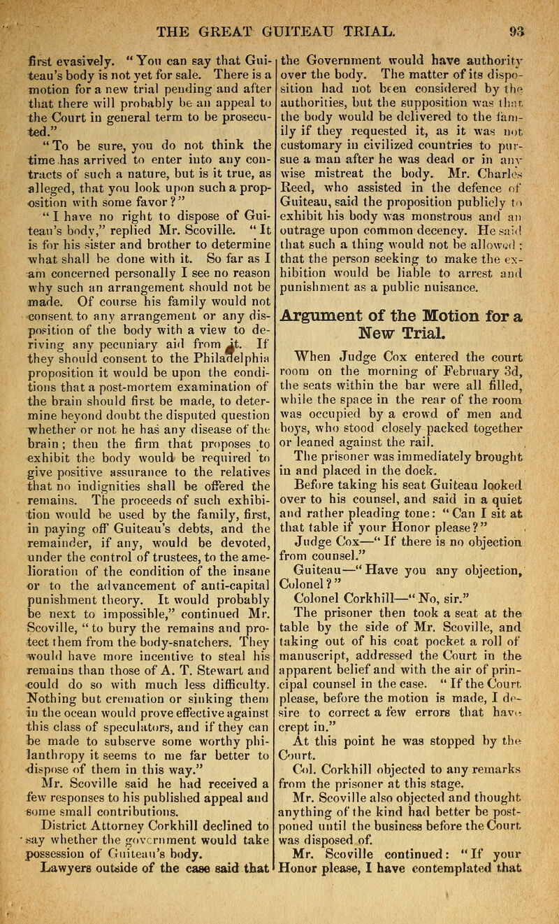 first evasively. You can say that Gui- teau's body is not yet for sale. There is a motion for a new trial pending and after that there will probably be an appeal to the Court in general term to be prosecu- ted.  To be sure, you do not think the time has arrived to enter into any con- tracts of such a nature, but is it true, as alleged, that you look upon such a prop- osition with some favor ?  I have no right to dispose of Gui- teau's body, replied Mr. Scoville. It is for his sister and brother to determine what shall be done with it. So far as I :am concerned personally I see no reason why such an arrangement should not be made. Of course his family would not consent to any arrangement or any dis- position of tiie body with a view to de- riving any pecuniary aid from Jt. If they should consent to the Philanelphia proposition it would be upon the condi- tions that a post-mortem examination of the brain should first be made, to deter- mine beyond doubt the disputed question whether or not he has any disease of the brain ; then the firm that proposes to exhibit the body would be required to give positive assurance to the relatives that no indignities shall be offered the remains. The proceeds of such exhibi- tion would be used by the family, first, in paying off Guiteau's debts, and the remainder, if any, would be devoted, under the control of trustees, to the ame- lioration of the condition of the insane or to the advancement of anti-capital punishment theory. It would probably be next to impossible, continued Mr. Scoville,  to bury the remains and pro- tect them from the body-snatchers. They ■^'ould have more incentive to steal his remains than those of A. T. Stewart and could do so with much less difficulty. Nothing but cremation or sinking then) in the ocean would prove effective against this class of speculators, and if they can he made to subserve some worthy phi- lanthropy it seems to me far better to -dispose of them in this way. Mr. Scoville said he had received a few responses to his published appeal and some small contributions. District Attorney Corkhill declined to say whether tiie government would take possession of Guiteau's body. Lawyers outside of the case said that the Government would have authority over the body. The matter of its dispo- sition had not been considered by the authorities, but the supposition was thnt. the body would be delivered to the lani- ily if they requested it, as it was not customary in civilized countries to pur- sue a man after he was dead or in any wise mistreat the body. Mr. CharleV; Reed, who assisted in the defence of Guiteau, said the proposition publicly to exhibit his body was monstrous and an outrage upon common decency. He said that such a thing would not be allowtid : that the person seeking to make the ex- hibition would be liable to arrest and punishment as a public nuisance. Argument of the Motion for a New TriaL When Judge Cox entered the court room on the morning of February 3d, the seats within the bar were all filled, while the space in the rear of the room was occupied by a crowd of men and hoys, who stood closely packed togethei' or leaned against the rail. The prisoner was immediately brought in and placed in the dock. Before taking his seat Guiteau looked over to his counsel, and said in a quiet and rather pleading tone:  Can I sit at that table if your Honor please? Judge Cox— If there is no objection, from counsel. Guiteau—Have you any objection. Colonel? Colonel Corkhill— No, sir. The prisoner then took a seat at the table by the side of Mr. Scoville, and taking out of his coat pocket a roll of manuscript, addressed the Court in the apparent belief and with the air of prin- cipal counsel in the case. If the Courts please, before the motion is made, I de- sire to correct a few errors that have: crept in. At this point he was stopped by the Court. C<)1. Corkhill objected to any remarks from the prisoner at this stage, Mr. Scoville also objected and thought anything of the kind had better be post- poned until the business before the Court was disposed of. Mr. Scoville continued:  If your Honor please, I have contemplated that