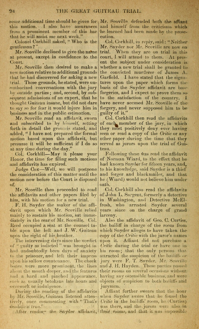 poine additioual time should be given for this motiou. I also have assurances from a proniineiit member of this bar that he will assist me next week. Colonel Corkhill asked,  Who is the gentleman ?  Mr. Scoville declined to give the na'me at present, except in confidence to the Court. Mr. Scoville then desired to make a new motion relative to additional grounds that he had discovered for asking a new trial. These grounds, he stated, were un- ?iuthorized conversations with the jury by outeide parties ; and, second, by sub- .'^equeut admissions of an expert, that he thought Guiteau insane, but did not dare to say so for fear it would injure him in business and in the public estimation. Mr. Scoville read an affidavit, sworn and subscribed to by himself, setting forth in detail the groumis stated, and added,  I have not prepared the formal motion based upon this affidavit, but presume it will be sufficient if I do so at any time during the day. Col. Corkhill—May it please your Honor, the time for filing such motions and affidavits has expired. Judge Oox—Well, we will postpone the consideration of this matter until the motion now before the Court is disposed of. Mr. Scoville then proceeded to read the affidavits and other papers filed by him, with his motion for a new trial. F. H. Snyder the maker of the affi- davit upon which Mr. Scoville relied mainly to sustain his motion, sat imme- diately in the rear of Mr. Scoville. (!ol. Reed occupied a seat at the counsel ta- ble upon the left and J. W. Guiteau upon the right of his brother, Tiie intervening days since the verdict of  truilty as indicted  was brought in had undoubtedly been days of anxiety to fJie prisoner, and left their impress tijiuii his sallovv countenance. The cheek V)(»nps were more prominent, the lines uljiiiit the month deeper, and the features i hnd a hard and pinched appearance, Mich a,s usually betokens late hours and overwork or indulgence. During the reading of the affidavits by Mr. Scoville, Guiteau listened atten- tively, once commenting with That's donbtle.-iS true. , After readiu,- the. Siiyder affidavit, Mr. Scoville defended both the affiant and himself from the criticisms which he learned had been made by the prose- cution. Col. Corkhill, in reply, said : Neither Mr. Snyder nor Mr. Scoville are now ou trial. When they are on trial in this court, I will attend to them. At pres- ent the subject under consideration is whether a new trial shall be granted to the convicted murderer of James A. Garfield. I have stated that the signa- tures upon the paper which forms the basis of the Snyder affidavit are basc^ forgeries, and I expect to prove them so to the satisfaction of the country. 1 have never accused Mr. Scoville of the forgery, and never supposed him to be guilty of it. Col. Corkhill then read the affidavits of eaclu member of the jury, in which they most positively deny ever having seen or read a copy of the Oritie or any other paper during the time that they served as jurors upon the trial of Gui- teau. Following these was read the affidavit of Norman Wiard, to the effect that he had known Snyder for fifteen years, and^ to his knowledge, said Snyder is a thiejT and forger and blackmailer, and that he (Wiard) would not believe him under oath. Col. Corkhill also read the affidavits of John L. Sargeot, formerly a detective in Washington, and Detective McEl- fresh, who arrested Snyder several years since on the charge of grand larceny. Also the affidavit of Geo. C. Curtiss, the bailiff in charge of the room fioni, which Snyder alleges to have taken the copy of tlie Critic wilh the juror's names upon it. Affiant did not purchase a CHfic during the trial or have one iu his room; that the only persons that attracted the suspicion of the i)niliff's in- jury wei^e F. T. Snyder, Mr. Scoville and J. H. Hayden. These parties passe<{i their rooms on several occasions witJiout having any ostensible business, and were objects of suspicion to both bailitfrf and jurymen. Affiant further swears that the hour when Snyder swoi-e that he found the Critic in the bailiffs' room, ho (Curtiss) was there, and the jurors were aL-'o in t'h'eir, rooms, and that itvvas impossible