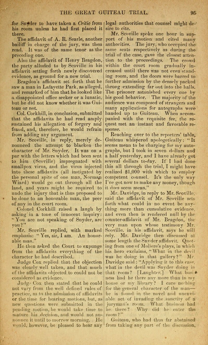 for Snfder to have taken a Critic from his room unless he had first placed it there. The affidavit of A. R. Searle, another bailiff in charge of the jury, was then read. It was of the same tenor as the preceding one. Also the affidavit of Henry Bragdon, the party alluded to by Scoville in his affidavit setting forth newly discovered evidence, as ground for a new trial. Bragdon's affidavit set forth that he saw a man in Lafayette Park, as alleged, and remarked of hira that he looked like a disappointed office seeker or a lunatic, but he did not know whether it was Gui- teau or not. Col. Corkhill, in conclusion, submitted that the affidavits he had read amply sustained his allegation of forgery and fraud, and, therefore, he would refrain from adding any argument. Mr. Scoville, in reply, merely de- nounced the attempt to blacken the character of Mr. Snyder. It was on a par with the letters which had been sent \ to him (Scoville) impregnated with smallpox virus, and the virus injected into these affidavits (all instigated by the personal spite of one man, Normaja Wiard) would go out through all the land, and years might be required to undo the injury that is thus proposed to be done to an honorable man, the peer of any in the court room. Colonel Corkhill raised a laugh by asking'in a tone of innocent inquiry:  You are not speaking of Snyder, are 70U? Mr. Scoville replied, with marked emphasis:  Yes, sir, I am. Au honor- able man. He then asked the Court to expunge from the affidavits everything of the character he had described. Judge Cox replied that the objection was clearly well taken, and that much of the affidavits objected to could not be considered as evidence. Judg' Cox then stated that he could not vary from the well defined rules of practice, as to the admission of affidavits or the time for-hearing motions, hut, as new questions were submitted in the pending motion, he would take time to mature his decision, and would not an- nounce it until tomorrow morning. He v,'<iuld, however, be pleased to hear any legal authorities that counsel might de-' sire to cite. Mr. Scoville spoke one hour in sup- port of his motion and cited many authorities. The jury, who occupied the same seats respectively as during the^ trial of the case, gave the closest atten- tion to the proceedings. The crowd within the court room gradually in- creased until there was not even stand- ing room, and the doors were barred to further admission by the densely packed throng extending far out into the halls. The prisoner astonished everv one by his good behavior. The majority of the audience was composed of strangers and many applications for autographs wer& handed up to Guiteau. When accom- panied with the requisite fee, the re- quest met an instant and favorable re- sponse. Reaching over to the reporters' table,^ Guiteau whispered apologetically: It seems mean to be charging for my auto- graphs, but I took in seven dollars and a half yesterday, and I have already got several dollars to-day. If I had done this all through the trial, I might have realized $1,000 with which to employ competent counsel. It's the only way I've got now to make any money, though it does seem mean. Mr. Davidge, in reply to Mr. Scoville, said the affidavit of Mr. Scoville sets forth what could in no event be any- thing more than cumulative evidence, and even then is rendered null by the counter-affidavit of Mr. Bragdon, the very man upon whose testimony Mr. Scoville. in his affidavit, says he will rely. Mr. Davidge then discussed at some length the Snyder affidavit. Quot- ing from one of Moliere's plays, in whicl? his hero exclaims, What in the devi! was he doing in that gallery? JNIr. Davidge said : Applying it to this case, what in the devil was Snyder doing in that room ? [Laughter.] What biisi * ness had he there any more than in my house or my library? I care nothing for the general character of the man— he is found in the novel and tinenvi- able act of invading the sanctity of a juryman's room. What business had he there? Why did he enter the room ?  Guiteau, who had thus far abstained from taking any part of the discussion^