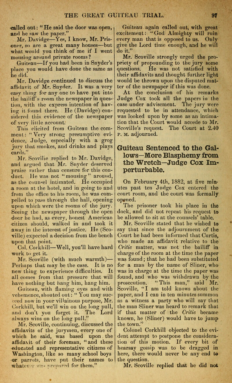 called out: He said the door was open, an«l he saw the paper. Mr. Davidge—Yes, I know, Mr. Pris- oner, so are a great many houses—but what would you think of me if I went mousing around private rooms? Guiteau—If you had been in Snyder's place you would have done the same as he did. Mr. Davidge continued to discuss the affidavit of Mr. Snyder. It was a very easy thing for any one to have put into the bailiff's room the newspaper in ques- tion, with the express intention of hav- ing it. found there. He (Davidge) con- sidered this evidence of the newspaper of very little account. This elicited from Guiteau the com- ment: Very strong presumptive evi- dence, Judge, especially with a grog jury that smokes, and drinks and plays cards. Mr. Scovilie replied to Mr. Davidge, and argued that Mr. Snyder deserved praise rather than censure for this con- duct. He was not mousing around, a.s the counsel intimated. He occupied -a room at the hotel, and in going to and from the office to his room, lie was com- pelled to pass through the hall, opening up<m which were the rooms of the jury. Seeing the newspaper through the open door he had, as every, honest American citizen should, walked in and took it away in the interest of justice. He (Sco- vilie) expected a decision from the bench upon that point. Col. Corkhill—Well, you'll have hard work to get it. Mr. Scovilie (with much warmth)— Perhaps that may be the case. It is no new thing to experience difficulties. It all comes from that pressure that will have nothing but hang him, hang him. Guiteau, with flaming eyes and with vehemence, shouted out:  You may suc- ceed now in your villainous purpose, Mr. Corkhill, but we'll win on the long pull, and don't you forget it. The Lord always wins on the long pull. Mr. Scovilie, continuing, discussed the affidavits of the jurymen, every one of which he said, was based upon the affida\it of their foreman, and these educated and representative citizens of Washington, like so many school boys Or parrots, have put their names to whatev •!• sv;;- nrennrr^d for them. Guiteau again called out, with great excitement:  God Almighty will ruin every man that is opposed to us. Only give the Lord time enough, and he will do it. Mr. Scovilie strongly urged the pro- priety of propounding to the jury some questions. He was not satisfied with their affidavits and thought further light would be thrown upon the disputed mat- ter of the newspaper if this was done. At the conclusion of his remarks Judge Cox took all the papers in the case under advisement. The jury were requested to be in attendance, which was looked upon by some as an intima- tion that the Court would accede to Mr. Scoville's request. The Court at 2.40 p. M. adjourned. Guiteau Sentenced to the Gal- lows—More Blasphemy from the Wretch—Judge Cox Im- perturbable. On February 4th, 1882, at five min- utes past ten Judge Cox entered the court room, and the court was formally opened. The prisoner took his place in the dock, and did not repeat his request to be allowed to sit at the counsels' table. Mr. Scovilie stated that he wished to say that since the adjournment of the Court he had been informed that Curtis, who made an affidavit relative to the Critic matter, was not the bailiff in charge of the room at the time the paper was found; that he had been substituted for a man by the name of Sliner, who was in charge at the time the paper was found, and who was withdrawn by the prosecution.  This man, said Mr. Scovilie, I am told knows about the paper, and I can in ten minutes summon as a witness a party who will say that the man Sliner was heard to remark that if that matter of the Critic became known, he (Sliner) would have to jump the town. Colonel Corkhill objected to the evi- dent attempt to postpone the considera- tion of this motion. If every bit of hearsay gossip was to be dragged in here, there would never be any end to the question. Mr. Scovilie replied that he did not