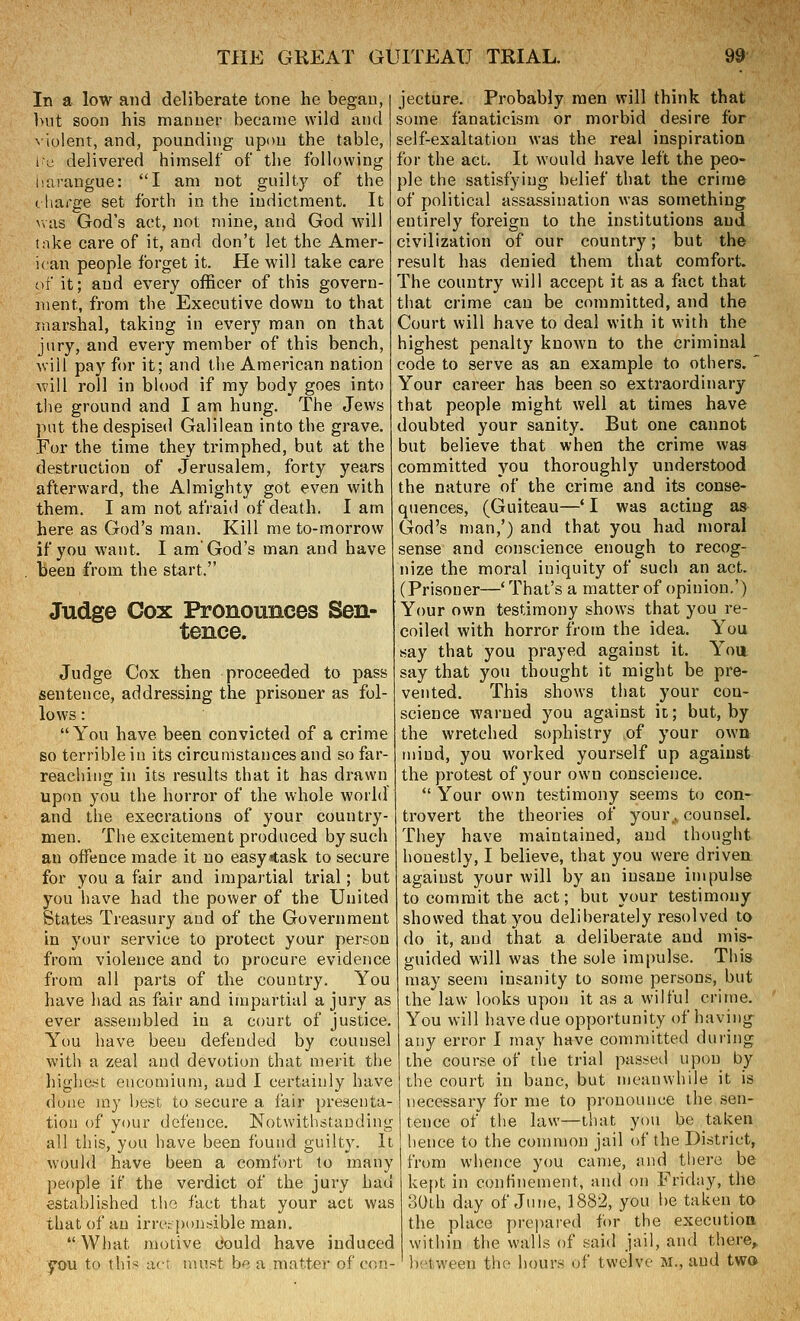 In a low and deliberate tone he began, but soon his manner became wild and N iolent, and, pounding upon the table, le delivered himself of the foHowing liarangue: I am not guilty of the charge set forth in the indictment. It wiis God's act, not mine, and God will lake care of it, and don't let the Amer- ican people forget it. He will take care of it; and every officer of this govern- ment, from the Executive down to that marshal, taking in every man on that jury, and every member of this bench, will pay for it; and the American nation will roll in blood if my body goes into the ground and I am hung. The Jews put the despised Galilean into the grave. For the time they trimphed, but at the destruction of Jerusalem, forty years afterward, the Almighty got even with them. I am not afraid of death. I am here as God's man. Kill me to-morrow if you want. I am God's man and have been from the start. Judge Cox Pronounces Sen- tence. Judge Cox then proceeded to pass sentence, addressing the prisoner as fol- lows : You have been convicted of a crime so terrible in its circumstances and so far- reaching in its results that it has drawn upon you the horror of the whole world and the execrations of your country- men. The excitement produced by such an offence made it no easy^ask to secure for you a fair and impartial trial; but you have had the power of the United States Treasury and of the Government in your service to protect your person from violence and to procure evidence from all parts of the country. You have had as fair and impartial a jury as ever assembled in a court of justice. You have been defended by counsel with a zeal and devotion that merit tlie highest encomium, and I certainly have done iny best to secure a fair presenta- tion of your defence. Notwithstanding all this, you have been found guilty. It would have been a comfort to many people if the verdict of the jui\y had established the fact that your act was that of an irresponsible man.  What motive dould have induced you to this ac; must be a matter of con- jecture. Probably men will think that some fanaticism or morbid desire for self-exaltation was the real inspiration for the act. It would have left the peo- ple the satisfying belief that the crime of political assassination was something entirely foreign to the institutions and civilization of our country; but the result has denied them that comfort. The country will accept it as a fact that that crime can be committed, and the Court will have to deal with it with the highest penalty known to the criminal code to serve as an example to others.  Your career has been so extraordinary that people might well at times have doubted your sanity. But one cannot but believe that when the crime was committed you thoroughly understood the nature of the crime and its conse- quences, (Guiteau—* I was acting as God's man,') and that you had moral sense and conscience enough to recog- nize the moral iniquity of such an act. (Prisoner—' That's a matter of opinion.') Your own testimony shows that you re- coiled with horror from the idea. You say that you prayed against it. Yoa say that you thought it might be pre- vented. This shows that your con- science warned you against it; but, by the wretched sophistry of your own tnind, you worked yourself up against the protest of your own conscience.  Your own testimony seems to con- trovert the theories of your., counsel. They have maintained, and thought honestly, I believe, that you were driven against your will by an insane impulse to commit the act; but your testimony showed that you deliberately resolved to do it, and that a deliberate and mis- guided will was the sole impulse. This may seem insanity to some persons, but the law looks upon it as a wilful crime. You will have due opportunity of having any error I may have committed during the course of the trial passed upon by the court in banc, but meanwhile it is necessary for me to pronounce the sen- tence of the law—that you be taken hence to the common jail of the District, from whence you came, and there be kept in confinement, and on Friday, the 30th day of June, 1882, you be taken to the place prepared for the execution within the walls of said jail, and there^ between the hours of twelve M., and tw»