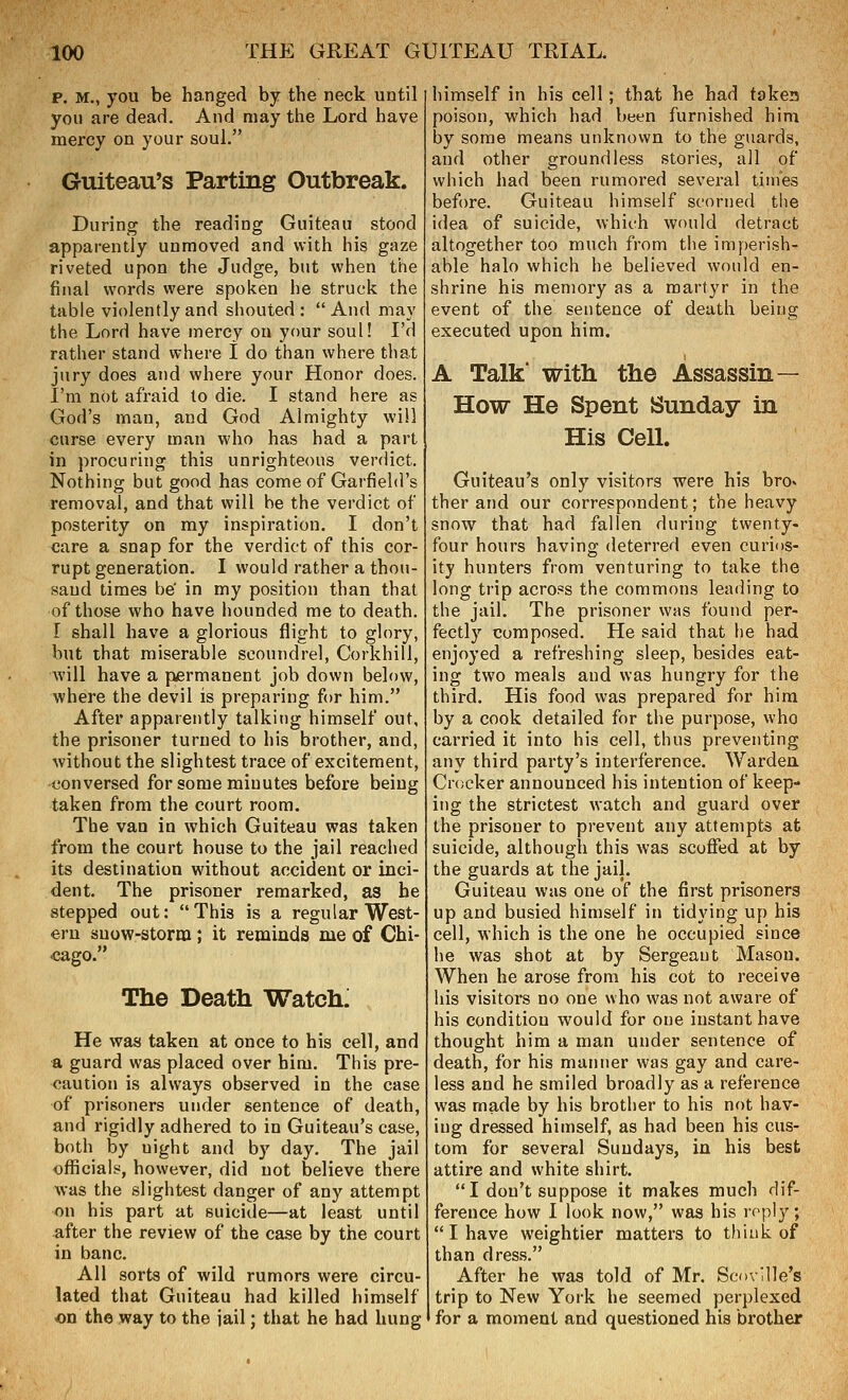 p. M., you be hanged by the neck until you are dead. And may the Lord have mercy on your soul. Guiteau's Parting Outbreak. During the reading Guiteau stood apparently unmoved and with his gaze riveted upon the Judge, but when the final words were spoken he struck the table violently and shouted :  And may the Lord have mercy on your soul! I'd rather stand where I do than where that jury does and where your Honor does. I'm not afraid to die. I stand here as God's man, and God Almighty will curse every man who has had a part in procuring this unrighteous verdict. Nothing but good has come of Garfield's removal, and that will be the verdict of posterity on my inspiration. I don't care a snap for the verdict of this cor- rupt generation. I would rather a thou- sand times be' in my position than that of those who have iiounded me to death. [ shall have a glorious flight to glory, but that miserable scoundrel, Corkhill, will have a permanent job down below, where the devil is preparing for him. After apparently talking himself out, the prisoner turned to his brother, and, without the slightest trace of excitement, conversed for some minutes before being taken from the court room. The van in which Guiteau was taken from the court house to the jail reached its destination without accident or inci- dent. The prisoner remarked, as he stepped out: This is a regular West- ern snow-storm; it reminds me of Chi- cago. The Death WatchJ He was taken at once to his cell, and a guard was placed over him. This pre- caution is always observed in the case of prisoners under sentence of death, and rigidly adhered to in Guiteau's case, both by night and by day. The jail ofiicials, however, did not believe there was the slightest danger of any attempt on his part at suicide—at least until after the review of the case by the court in banc. All sorts of wild rumors were circu- lated that Guiteau had killed himself on the way to the iail; that he had hung himself in his cell; that he had takes poison, which had been furnished him by some means unknown to the guards, and other groundless stories, all of which had been rumored several times before. Guiteau himself scorned the idea of suicide, which would detract altogether too much from the imperish- able halo which he believed would en- shrine his memory as a martyr in the event of the sentence of death being executed upon him. A Talk' with, the Assassin— How He Spent Sunday in His Cell. Guiteau's only visitors were his brov ther and our correspondent; the heavy snow that had fallen during twenty- four hours having deterred even curios- ity hunters from venturing to take the long trip across the commons leading to the jail. The prisoner was found per- fectly composed. He said that he had enjoyed a refreshing sleep, besides eat- ing two meals and was hungry for the third. His food was prepared for him by a cook detailed for the purpose, who carried it into his cell, thus preventing any third party's interference. Warden Crocker announced his intention of keep- ing the strictest watch and guard over the prisoner to prevent any attempts at suicide, although this was scoffed at by the guards at the jaij. Guiteau was one of the first prisoners up and busied himself in tidying up his cell, which is the one he occupied since he was shot at by Sergeant Mason. When he arose from his cot to receive his visitors no one who was not aware of his condition would for one instant have thought him a man under sentence of death, for his manner was gay and care- less and he smiled broadly as a reference was made by his brother to his not hav- ing dressed himself, as had been his cus- tom for several Sundays, in his best attire and white shirt. I don't suppose it makes much dif- ference how I look now, was his roply; I have weightier matters to think of than dress. After he was told of Mr. ScovHle's trip to New York he seemed perplexed for a moment and questioned his brother