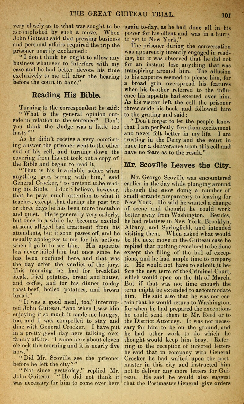 very closely as to what was sought to be accomplished by sucli a move. Wheu John Giiiteau said that pressing busioet-s and personal affairs required the trip the prisoner angrily exclaimed: I don't think he ought to allow any business whatever to interfere with my case and he had better devote his time exclusively to me till after the heariug before the court in banc. Reading His Bible. Turning to the correspondent he said:  What is the general opinion out- side in relation to the sentence? Don't you ti)ink the Judge was a little too hasty? As he didn't receive a very comfort- ing answer the prisoner went to the other end of his cell, and turning down the covering from his cot took out a copy of the Bible and began to read it. That is his invariable solace when anything goes wrong with him, said General Crocker,  to pretend to be read- ing his Bible. I don't believe, however, that he pays much attention to what it teaches, except that during the past two or three days he has been more tractable and quiet. He is generally very orderly, but once in a while he becomes excited at some alleged bad treatment from his attendants, l)ut it soon passes off, and he usually apologizes to me for his actions wlien I go in to see him. Hia appetite has never failed him but once since he has been confined here, and that was the day after the verdict of the jury. This morning he had for breakfast steak, fried potatoes, bread and butter, and coffee, and for his dinner to-day roast beef, boiled potatoes, and brown bread.  It was a good meal, too, interrup- ted John Guiteau, and when I saw him enjoying it so much it made me hungry, too, aiul I was compelled to stay and dine with General Crocker. I have put in a pretty good day here talking over family afraiis. I came here about eleven o'clock this morning and it is nearly five now.  Did Mr. Scoville see the prisoner before he left the city ?  Not since yesterday, replied Mr. John Guiteau.  He did not think it was necessary for him to come over here again to-day, as he had done all in his power for his client and was in a hurry to get to New York. The prisoner during the conversation was apparently intently engaged in read- ing, but it was observed that he did not for an instant lose anything that was transpiring around him. The allusion to his appetite seemed to please him, for a broad grin overspread his features when his brother rt-ferred to the influ- ence his appetite had exerted over him. As his visitor left the cell the prisoner threw aside his book and followed him to the grating and said :  Don't forget to let the people know^ that I am perfectly free from excitement and never felt better in my life. I am trusting in the Deity and the court in banc for a deliverance from this cell and have no fears as to the result. Mr. Scoville Leaves the City. Mr. George Scoville was encountered earlier in the day while plunging around through the snow doing a number of small errands preparatory to leaving for New York. He said he wanted a change of scene and thought he could work better away from Washington. Besides, he had relatives in New York, Brooklyn,, Albany, and Springfield, and intended visiting them. Wheu asked what would be the next move in the Guiteau case he replied that nothing remained to be done except the filing of the bill of excep- tions, and he had ample time to prepare it. He would not have to submit it be- fore the new term of the Criminal Court,, which would open on the 4th of March. But if that was not time enough the terra might be extended to accommodate him. He said also that he was not cer- tain that he would return to Washington, for when he had prepared the exceptions he could send them to Mr. Reed or to the District Attorney. It was not neces- sary for him to be on the ground, and he had other work to do which he thought would keep him busy. Refer- ring to tiie reception of infected letters he said that in company with General Crocker he had waited upon the post- master in this city and instructed him not to deliver any more letters for Gui- teau. He said he would also suggest that the Postmaster General give orders