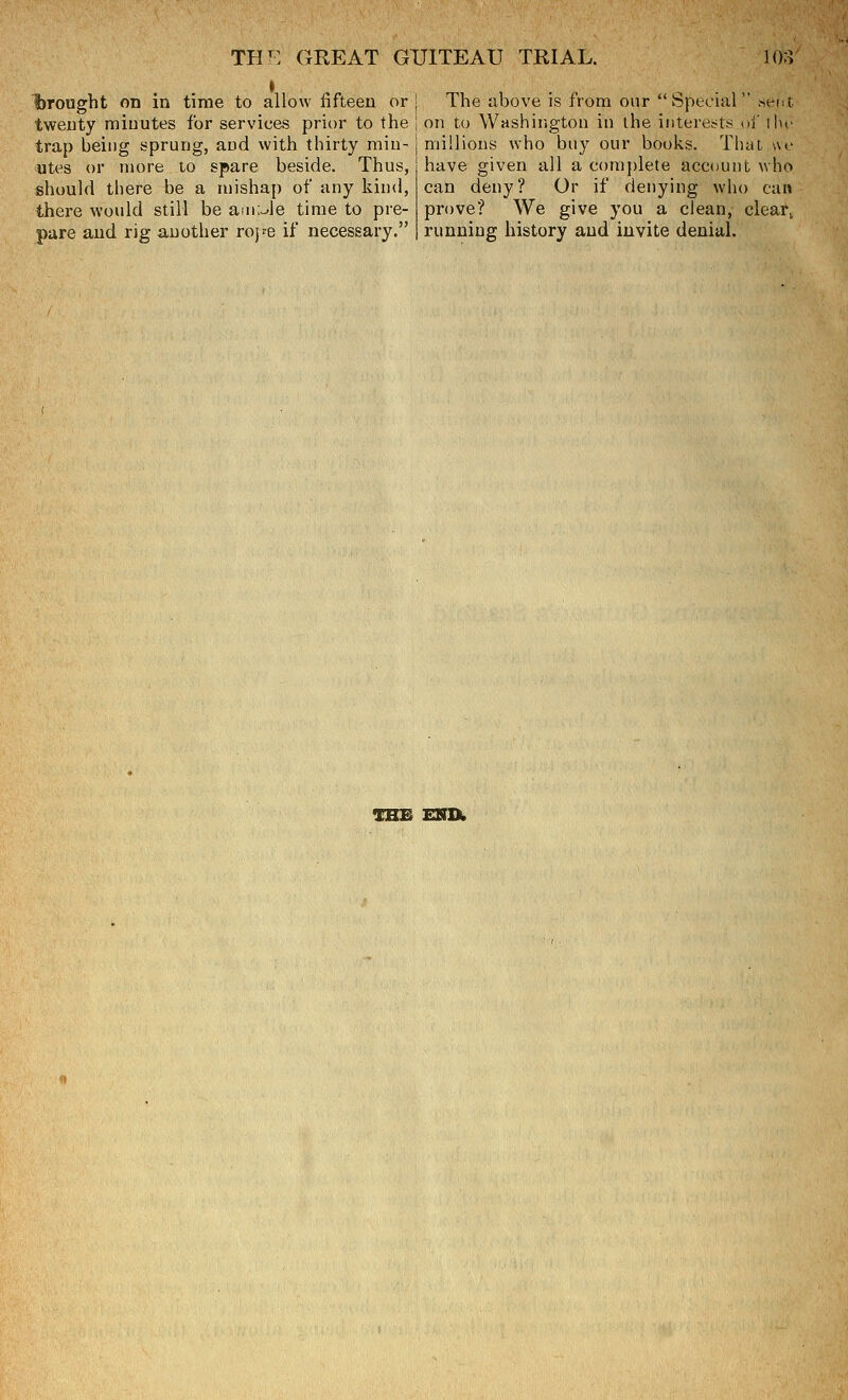 brought on in time to allow fifteen or | The above is from our Sptchi twenty miuutes for services prior to the j on to Washington in the intereBl trap being sprung, and with thirty min- utes or more to spare beside. Thus, should there be a mishap of any kind, there would still be ain;Je time to pre- pare and rig another roj^e if necessary. millions who buy our books. Tliat we have given all a comj)lete account who can deny? Or if denying who can prove? We give you a clean, clear^ running history and invite denial. TSE ENIk