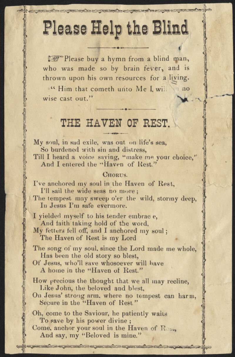 i p m m 111 Help the BSl^Please buy a hymn from a blind man, who was made so by brain fever, and is thrown upon his own resources for a living.  Him that cometh unto Me L wi no wise cast out. THE HAVEN OF REST. My soul, in sad exile, was out on life's sea, So burdened with sin and distress, Till I heard a voice saying, make me your choice, And I entered the Haven of Rest. Chorus. I've anchored my soul in the Haven of Rest, I'll sail the wide seas no more ; The tempest may sweep o'er the wild, stormy deep, In Jesus I'm safe evermore. I yielded myself to his tender embrac e, And laith taking hold of the word, My fetters fell off, and I anchored my soul; The Haven of Rest is my Lord The song of my soul, since the Lord made me whole, Has been the old story so blest, Of Jesus, who'll save whosoever will have A home in the Haven of Rest. How precious the thought that we all may recline, Like John, the beloved and blest, On Jesus' strong arm, where no tempest can harm, Secure in the Haven of Rest Oh, come to the Saviour, he patiently waits To save by his power divine ; Come, anchor your soul in the Haven of K iW, Aud say, my Beloved is mine.