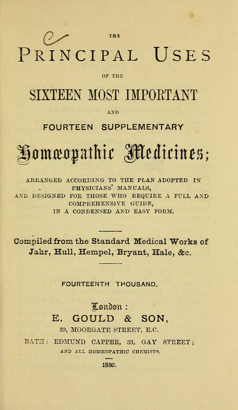 /^ ^' XHS Principal Uses OF THE SIXTEEN MOST IMPORTANT AXD FOURTEEN SUPPLEMENTARY arkanged according to the plan adopted in physicians' manuals, and designed for those who require a full and comprehensive guide, in a condensed and easy form. Compiled from the Standard Medical Works of Jahr, Hull, Hempel, Bryant, Hale, &c. FOURTEENTH THOUSAND. E. GOULD & SON, 59, MOOEGATE STREET, E.C. BATK: EDirCTN'D CAPPER, 33, GAY STREET; AND ALL HOMCEOPATHIC CHEMI3T9. 1880.