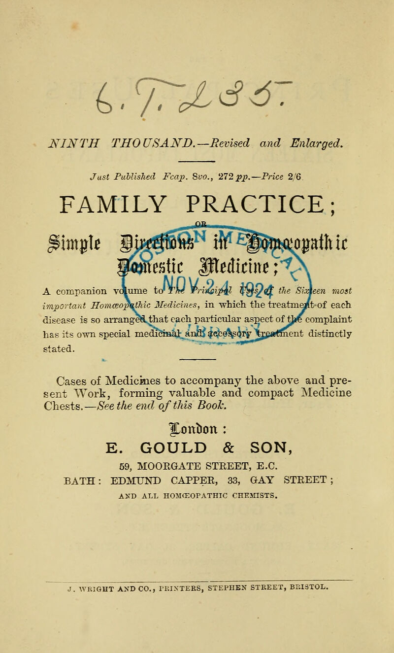 i.'jrd^^^' NINTH THOUSAND.—Revised and Enlarged. Just Published Fcap. Svo., 212pp.—Price 2/6 FAMILY PRACTICE; A companion vdrume tvTm rriiiiip^l ^^s^in the Sixteen most important HomceopsUhic 3Iedicines, in which the treatni^t-of each disease is so arrangefiKthat each particular aspect of tjjre complaint has its own special me(356iBSJt.*iw^<^el^irF_tjg»fiment distinctly stated. ^ Cases of Medicines to accompany the above and pre- sent Work, forming valuable and compact jSIedicine Chests.—Seethe end of this Book. ILottbott : E. GOULD & SON, 59, MOOEGATE STEEET, E.G. BATH: EDMUND CAPPEE, 33, GAY STEEET; AXD ALL HOM(EOPATHIC CHEMISTS. J. WRIGHT AND CO., PKIXTEBS, STEPHEN STREET, BRISTOL.