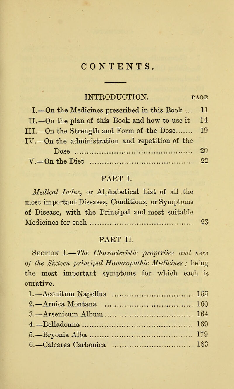 CONTENTS. INTRODUCTION. page I.—On the Medicines prescribed in tliis Book ... 11 II.—On the plan of this Book and how to use it 14 III.—On the Strength and Form of the Dose 19 IV.—On the administration and repetition of the Dose 20 v.—On the Diet 22 PART I. Medical Index, or Alphabetical List of all the most important Diseases, Conditions, or Symptoms of Disease, with the Principal and most suitable Medicines for each 23 PART II. Section I.—The Characteristic properties and i^-ses of the Sixteen principad Homosopathic Medicines; being the most important symptoms for which each is curative. 1.—Aconitum Napellus 155 2.—Arnica Montana 160 3.—Arsenicum Album IGi 4. —Belladonna 169 5.—Bryonia Alba 179 G.—Calcarea Carbonica 183