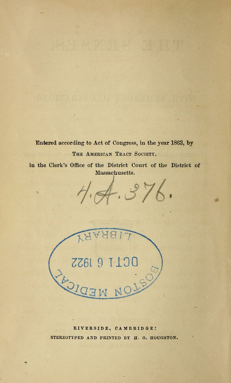 Entered according to Act of Congress, in the year 1863, by The American Tract Society, in the Clerk's Office of the District Court of the District of Massachusetts. t&r^yb riverside, Cambridge: stereotyped and printed by h. 0. houghton.
