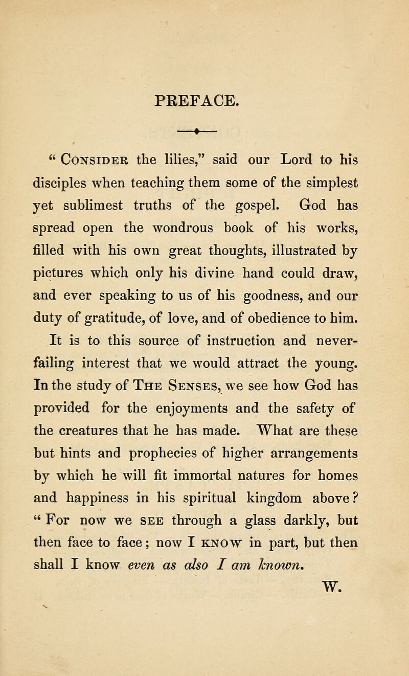 PREFACE.  Consider the lilies, said our Lord to his disciples when teaching them some of the simplest yet sublimest truths of the gospel. God has spread open the wondrous book of his works, filled with his own great thoughts, illustrated by pictures which only his divine hand could draw, and ever speaking to us of his goodness, and our duty of gratitude, of love, and of obedience to him. It is to this source of instruction and never- failing interest that we would attract the young. In the study of The Senses, we see how God has provided for the enjoyments and the safety of the creatures that he has made. What are these but hints and prophecies of higher arrangements by which he will fit immortal natures for homes and happiness in his spiritual kingdom above?  For now we see through a glass darkly, but then face to face; now I know in part, but then shall I know even as also I am known, W.