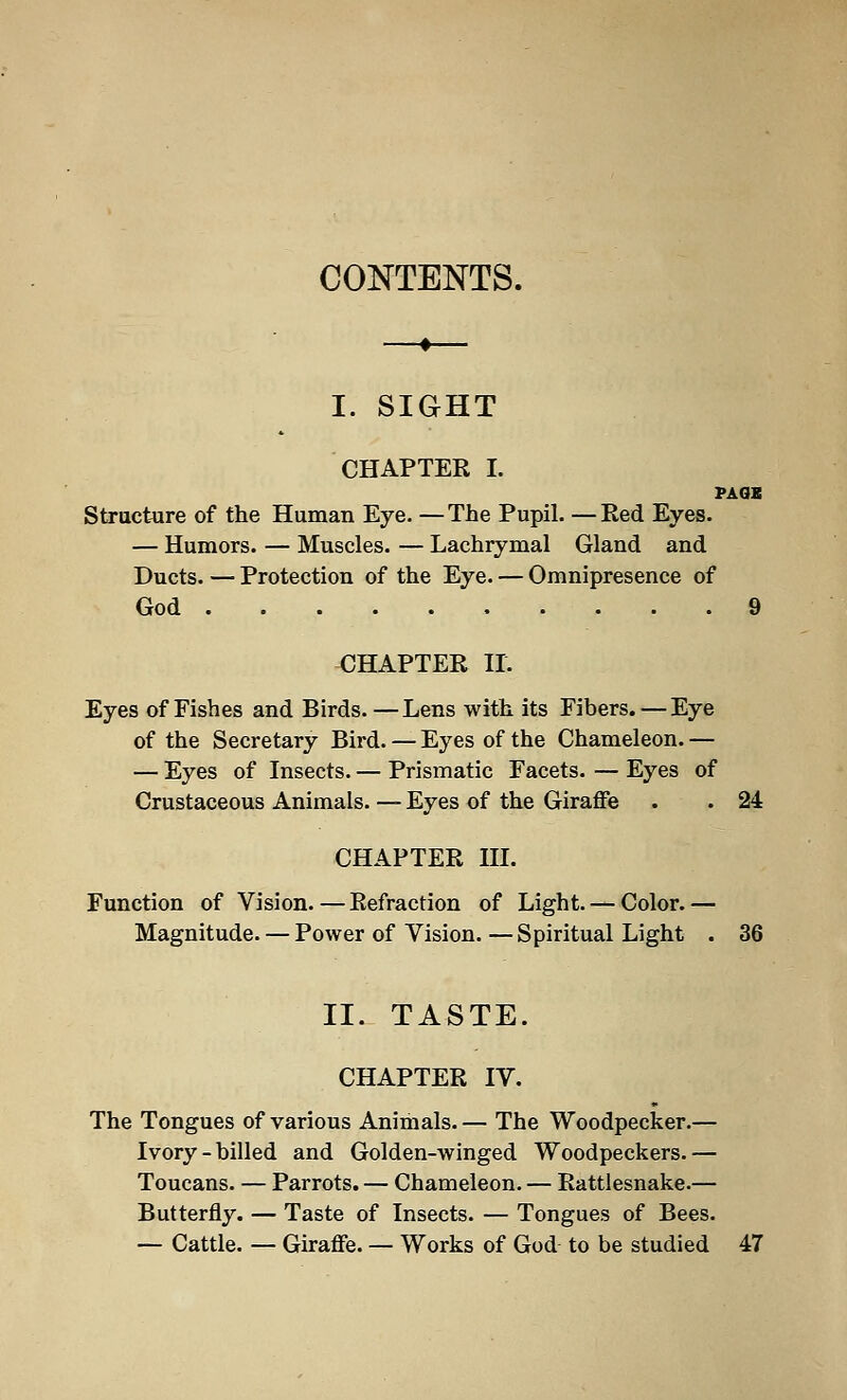 CONTENTS. I. SIGHT CHAPTER I. PAGE Structure of the Human Eye. —The Pupil. —Red Eyes. — Humors. — Muscles. — Lachrymal Gland and Ducts. — Protection of the Eye. — Omnipresence of God 9 CHAPTER II. Eyes of Fishes and Birds. —Lens with its Fibers.—Eye of the Secretary Bird. —Eyes of the Chameleon.— — Eyes of Insects. — Prismatic Facets. — Eyes of Crustaceous Animals. — Eyes of the Giraffe . . 24 CHAPTER III. Function of Vision.—Refraction of Light. — Color.— Magnitude. — Power of Vision. —Spiritual Light . 36 II. TASTE. CHAPTER IV. The Tongues of various Animals. — The Woodpecker.— Ivory-billed and Golden-winged Woodpeckers.— Toucans. — Parrots. — Chameleon. — Rattlesnake.— Butterfly. — Taste of Insects. — Tongues of Bees. — Cattle. — Giraffe. — Works of God to be studied 47