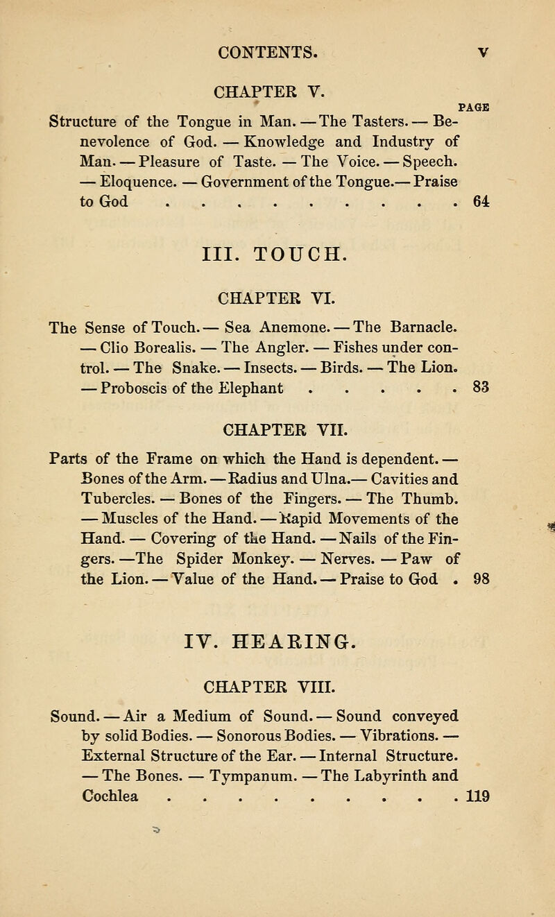 CHAPTER V. PAGE Structure of the Tongue in Man. — The Tasters. — Be- nevolence of God. — Knowledge and Industry of Man. — Pleasure of Taste. — The Voice. — Speech. — Eloquence. — Government of the Tongue.— Praise to God 64 III. TOUCH. CHAPTER VI. The Sense of Touch.— Sea Anemone. — The Barnacle. — Clio Borealis. — The Angler. — Fishes under con- trol. — The Snake. — Insects. — Birds. — The Lion. — Proboscis of the Elephant 83 CHAPTER VII. Parts of the Frame on which the Hand is dependent. — Bones of the Arm. —Radius and Ulna.— Cavities and Tubercles. — Bones of the Fingers. — The Thumb. — Muscles of the Hand.—Rapid Movements of the Hand. — Covering of the Hand. —Nails of the Fin- gers. —The Spider Monkey. — Nerves. — Paw of the Lion. — Value of the Hand. — Praise to God . 98 IV. HEARING. CHAPTER VIII. Sound. — Air a Medium of Sound. — Sound conveyed by solid Bodies. — Sonorous Bodies. — Vibrations. — External Structure of the Ear. — Internal Structure. — The Bones. — Tympanum. — The Labyrinth and Cochlea . 119