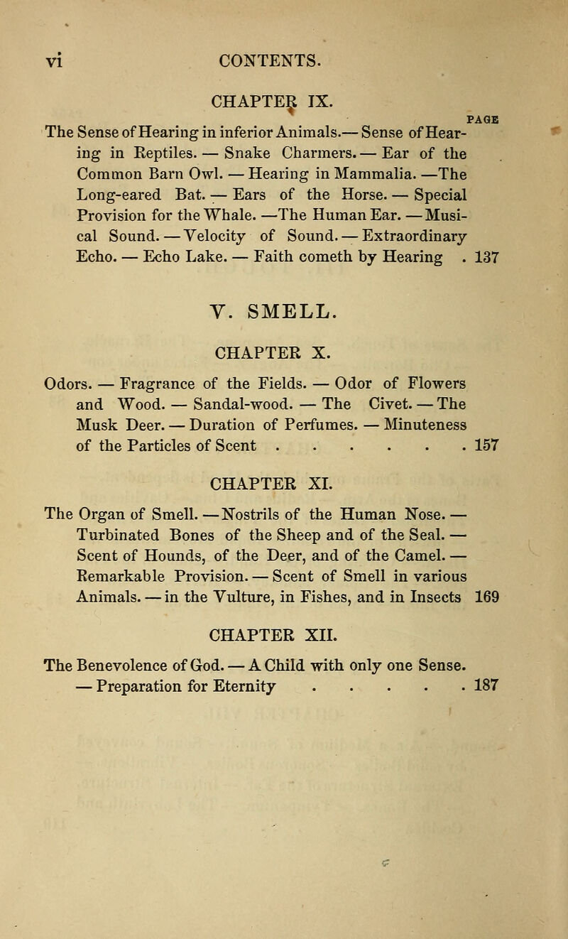 PAGE CHAPTER IX. The Sense of Hearing in inferior Animals.— Sense of Hear- ing in Reptiles. — Snake Charmers. — Ear of the Common Barn Owl. — Hearing in Mammalia. —The Long-eared Bat. — Ears of the Horse. — Special Provision for the Whale. —The Human Ear. —Musi- cal Sound.—Velocity of Sound. — Extraordinary Echo. — Echo Lake. — Faith cometh by Hearing . 137 V. SMELL. CHAPTER X. Odors. — Fragrance of the Fields. — Odor of Flowers and Wood. — Sandal-wood. — The Civet. — The Musk Deer. — Duration of Perfumes. — Minuteness of the Particles of Scent 157 CHAPTER XL The Organ of Smell. —Nostrils of the Human Nose. — Turbinated Bones of the Sheep and of the Seal. — Scent of Hounds, of the Deer, and of the Camel. — Remarkable Provision. — Scent of Smell in various Animals. — in the Vulture, in Fishes, and in Insects 169 CHAPTER XII. The Benevolence of God. — A Child with only one Sense. — Preparation for Eternity 187