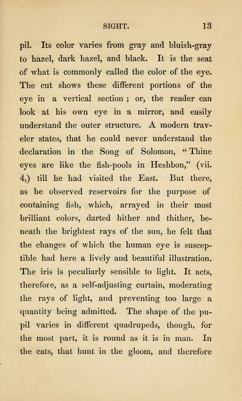 pil. Its color varies from gray and bluish-gray to hazel, dark hazel, and black. It is the seat of what is commonly called the color of the eye. The cut shows these different portions of the eye in a vertical section ; or, the reader can look at his own eye in a mirror, and easily understand the outer structure. A modern trav- eler states, that he could never understand the declaration in the Song of Solomon,  Thine eyes are like the fish-pools in Heshbon, (vii. 4,) till he had visited the East. But there, as he observed reservoirs for the purpose of containing fish, which, arrayed in their most brilliant colors, darted hither and thither, be- neath the brightest rays of the sun, he felt that the changes of which the human eye is suscep- tible had here a lively and beautiful illustration. The iris is peculiarly sensible to light. It acts, therefore, as a self-adjusting curtain, moderating the rays of light, and preventing too large a quantity being admitted. The shape of the pu- pil varies in different quadrupeds, though, for the most part, it is round as it is in man. In the cats, that hunt in the gloom, and therefore
