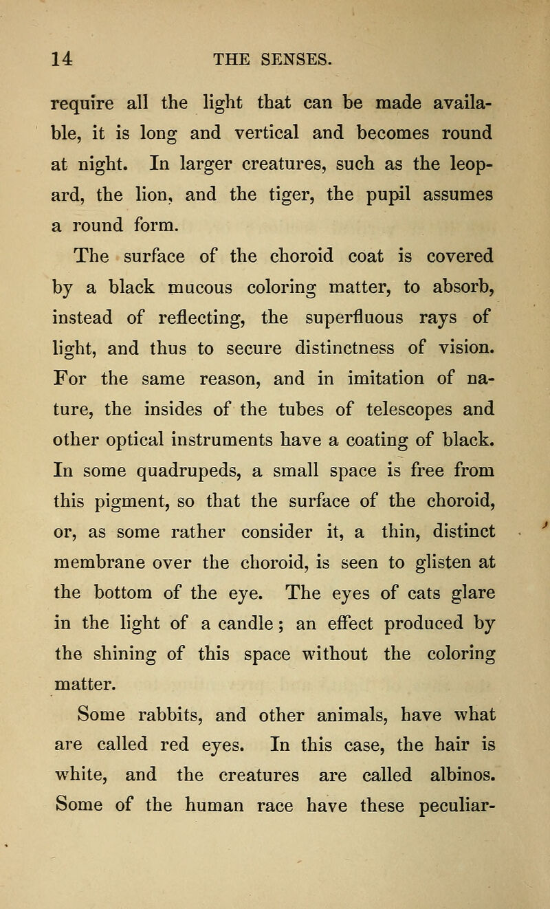 require all the light that can be made availa- ble, it is long and vertical and becomes round at night. In larger creatures, such as the leop- ard, the lion, and the tiger, the pupil assumes a round form. The surface of the choroid coat is covered by a black mucous coloring matter, to absorb, instead of reflecting, the superfluous rays of light, and thus to secure distinctness of vision. For the same reason, and in imitation of na- ture, the insides of the tubes of telescopes and other optical instruments have a coating of black. In some quadrupeds, a small space is free from this pigment, so that the surface of the choroid, or, as some rather consider it, a thin, distinct membrane over the choroid, is seen to glisten at the bottom of the eye. The eyes of cats glare in the light of a candle; an effect produced by the shining of this space without the coloring matter. Some rabbits, and other animals, have what are called red eyes. In this case, the hair is white, and the creatures are called albinos. Some of the human race have these peculiar-