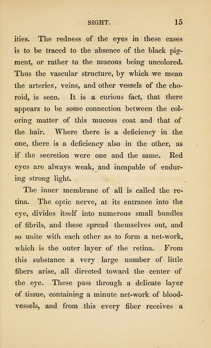 ities. The redness of the eyes in these cases is to be traced to the absence of the black pig- ment, or rather to the mucous being uncolored. Thus the vascular structure, by which we mean the arteries, veins, and other vessels of the cho- roid, is seen. It is a curious fact, that there appears to be some connection between the col- oring matter of this mucous coat and that of the hair. Where there is a deficiency in the one, there is a deficiency also in the other, as if the secretion were one and the same. Red eyes are always weak, and incapable of endur- ing strong light. The inner membrane of all is called the re- tina. The optic nerve, at its entrance into the eye, divides itself into numerous small bundles of fibrils, and these spread themselves out, and so unite with each other as to form a net-work, which is the outer layer of the retina. From this substance a very large number of little fibers arise, all directed toward the center of the eye. These pass through a delicate layer of tissue, containing a minute net-work of blood- vessels, and from this every fiber receives a