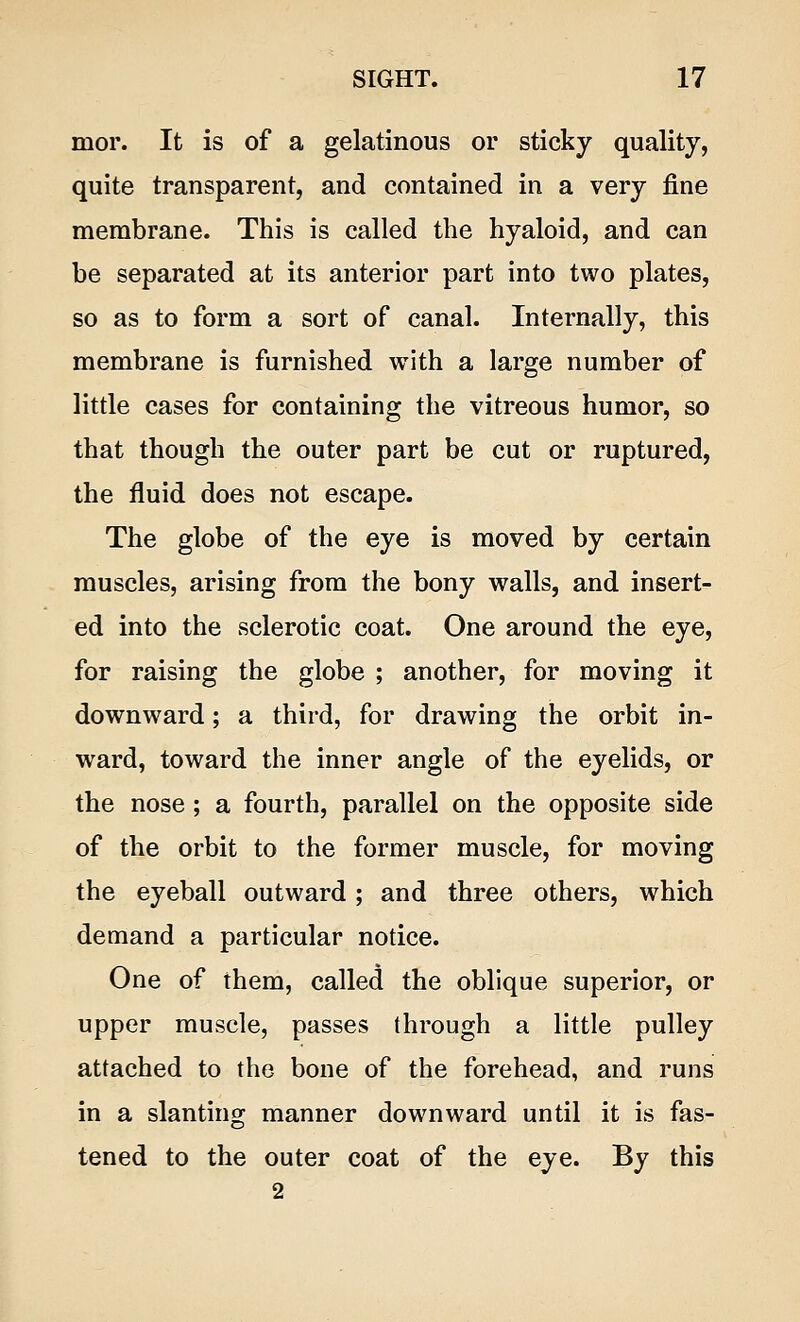 mor. It is of a gelatinous or sticky quality, quite transparent, and contained in a very fine membrane. This is called the hyaloid, and can be separated at its anterior part into two plates, so as to form a sort of canal. Internally, this membrane is furnished with a large number of little cases for containing the vitreous humor, so that though the outer part be cut or ruptured, the fluid does not escape. The globe of the eye is moved by certain muscles, arising from the bony walls, and insert- ed into the sclerotic coat. One around the eye, for raising the globe ; another, for moving it downward; a third, for drawing the orbit in- ward, toward the inner angle of the eyelids, or the nose; a fourth, parallel on the opposite side of the orbit to the former muscle, for moving the eyeball outward; and three others, which demand a particular notice. One of them, called the oblique superior, or upper muscle, passes through a little pulley attached to the bone of the forehead, and runs in a slanting manner downward until it is fas- tened to the outer coat of the eye. By this 2