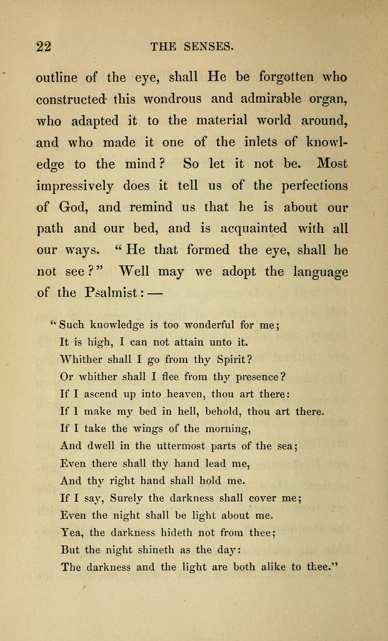 outline of the eye, shall He be forgotten who constructed this wondrous and admirable organ, who adapted it to the material world around, and who made it one of the inlets of knowl- edge to the mind ? So let it not be. Most impressively does it tell us of the perfections of God, and remind us that he is about our path and our bed, and is acquainted with all our ways.  He that formed the eye, shall he not see ? Well may we adopt the language of the Psalmist: — <k Such knowledge is too wonderful for me; It is high, I can not attain unto it. Whither shall I go from thy Spirit? Or whither shall I flee from thy presence? If I ascend up into heaven, thou art there: If 1 make my bed in hell, behold, thou art there. If I take the wings of the morning, And dwell in the uttermost parts of the sea; Even there shall thy hand lead me, And thy right hand shall hold me. If I say, Surely the darkness shall cover me; Even the night shall be light about me. Yea, the darkness hideth not from thee; But the night shineth as the day: The darkness and the light are both alike to thee.