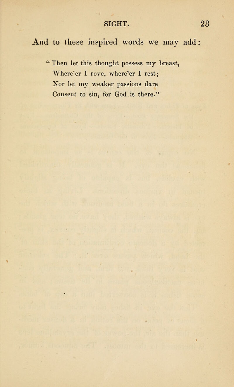 And to these inspired words we may add:  Then let this thought possess my breast, Where'er I rove, where'er I rest; Nor let my weaker passions dare Consent to sin, for God is there.