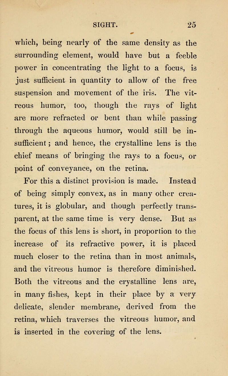 which, being nearly of the same density as the surrounding element, would have but a feeble power in concentrating the light to a focus, is just sufficient in quantity to allow of the free suspension and movement of the iris. The vit- reous humor, too, though the rays of light are more refracted or bent than while passing through the aqueous humor, would still be in- sufficient ; and hence, the crystalline lens is the chief means of bringing the rays to a focus, or point of conveyance, on the retina. For this a distinct provision is made. Instead of being simply convex, as in many other crea- tures, it is globular, and though perfectly trans- parent, at the same time is very dense. But as the focus of this lens is short, in proportion to the increase of its refractive power, it is placed much closer to the retina than in most animals, and the vitreous humor is therefore diminished. Both the vitreous and the crystalline lens are, in many fishes, kept in their place by a very delicate, slender membrane, derived from the retina, which traverses the vitreous humor, and is inserted in the covering of the lens.
