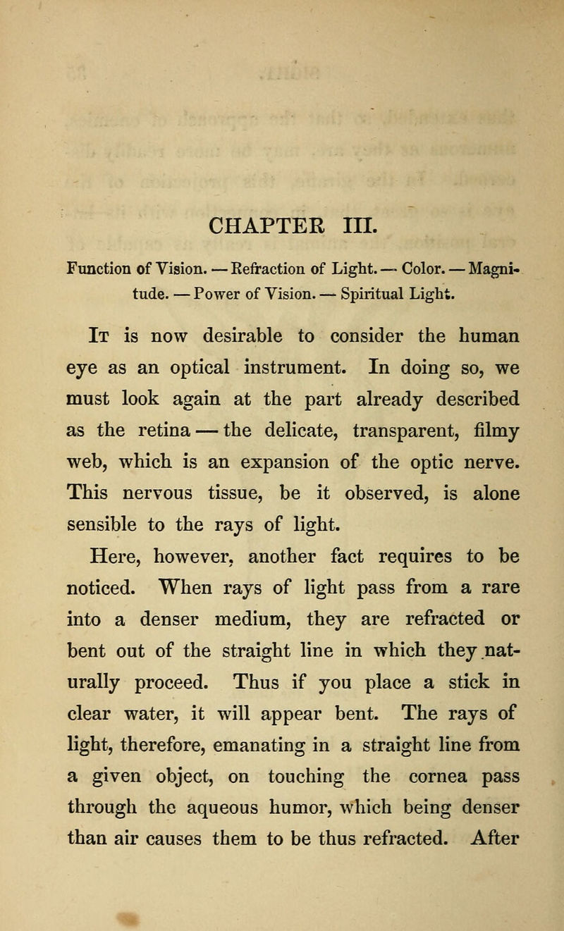 CHAPTER in. Function of Vision. — Kefraction of Light. — Color. — Magni- tude. — Power of Vision. — Spiritual Light. It is now desirable to consider the human eye as an optical instrument. In doing so, we must look again at the part already described as the retina — the delicate, transparent, filmy web, which is an expansion of the optic nerve. This nervous tissue, be it observed, is alone sensible to the rays of light. Here, however, another fact requires to be noticed. When rays of light pass from a rare into a denser medium, they are refracted or bent out of the straight line in which they nat- urally proceed. Thus if you place a stick in clear water, it will appear bent. The rays of light, therefore, emanating in a straight line from a given object, on touching the cornea pass through the aqueous humor, which being denser than air causes them to be thus refracted. After