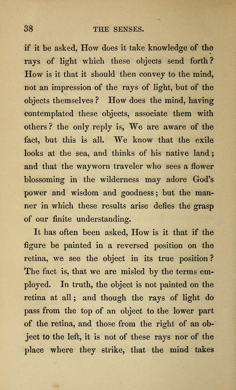 if it be asked, How does it take knowledge of the rays of light which these objects send forth? How is it that it should then convey to the mind, not an impression of the rays of light, but of the objects themselves ? How does the mind, having contemplated these objects, associate them with others ? the only reply is, We are aware of the fact, but this is all. We know that the exile looks at the sea, and thinks of his native land; and that the wayworn traveler who sees a flower blossoming in the wilderness may adore God's power and wisdom and goodness; but the man- ner in which these results arise defies the grasp of our finite understanding. It has often been asked, How is it that if the figure be painted in a reversed position on the retina, we see the object in its true position ? The fact is, that we are misled by the terms em- ployed. In truth, the object is not painted on the retina at all; and though the rays of light do pass from the top of an object to the lower part of the retina, and those from the right of an ob- ject to the left, it is not of these rays nor of the place where they strike, that the mind takes