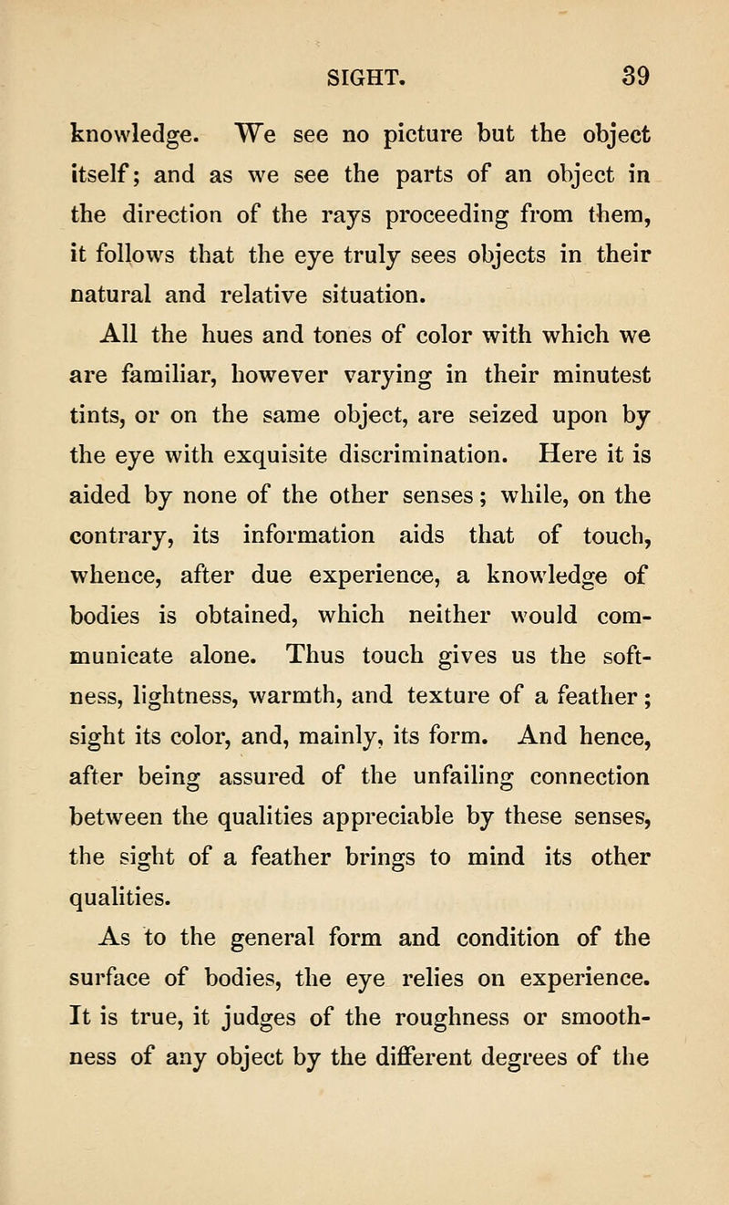 knowledge. We see no picture but the object itself; and as we see the parts of an object in the direction of the rays proceeding from them, it follows that the eye truly sees objects in their natural and relative situation. All the hues and tones of color with which we are familiar, however varying in their minutest tints, or on the same object, are seized upon by the eye with exquisite discrimination. Here it is aided by none of the other senses; while, on the contrary, its information aids that of touch, whence, after due experience, a knowledge of bodies is obtained, which neither would com- municate alone. Thus touch gives us the soft- ness, lightness, warmth, and texture of a feather; sight its color, and, mainly, its form. And hence, after being assured of the unfailing connection between the qualities appreciable by these senses, the sight of a feather brings to mind its other qualities. As to the general form and condition of the surface of bodies, the eye relies on experience. It is true, it judges of the roughness or smooth- ness of any object by the different degrees of the