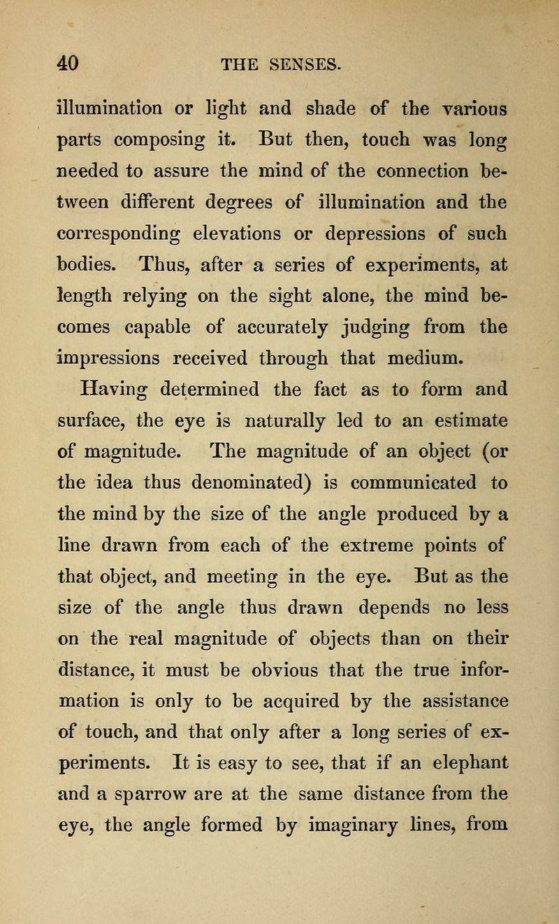 illumination or light and shade of the various parts composing it. But then, touch was long needed to assure the mind of the connection be- tween different degrees of illumination and the corresponding elevations or depressions of such bodies. Thus, after a series of experiments, at length relying on the sight alone, the mind be- comes capable of accurately judging from the impressions received through that medium. Having determined the fact as to form and surface, the eye is naturally led to an estimate of magnitude. The magnitude of an object (or the idea thus denominated) is communicated to the mind by the size of the angle produced by a line drawn from each of the extreme points of that object, and meeting in the eye. But as the size of the angle thus drawn depends no less on the real magnitude of objects than on their distance, it must be obvious that the true infor- mation is only to be acquired by the assistance of touch, and that only after a long series of ex- periments. It is easy to see, that if an elephant and a sparrow are at the same distance from the eye, the angle formed by imaginary lines, from